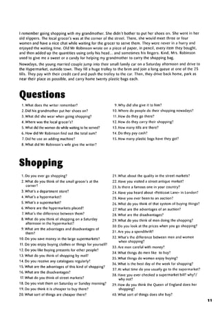 I remember going shopping with my grandmother. She didn't bother to put her shoes on. She went in her
old slippers. The local grocer's was at the corner of the street. There, she would meet three or four
women and have a nice chat while waiting for the grocer to serve them. They were never in a hurry and
enjoyed the waiting time. Old Mr Robinson wrote on a piece of paper, in pencil, every item they bought,
and then added up the quantities using only his head... and sometimes his fingers. Kind, Mrs. Robinson
used to give me a sweet or a candy for helping my grandmother to carry the shopping bag.
Nowadays, the young married couple jump into their small family car on a Saturday afternoon and drive to
the Hypermarket, outside town. They fill a huge trolley to the brim and join a long queue at one of the 25
tills. They pay with their credit card and push the trolley to the car. Then, they drive back home, park as
near their place as possible, and carry home twenty plastic bags each.
Questions
1. What does the writer remember?
2. Did his grandmother put her shoes on?
3. What did she wear when going shopping?
4. Where was the local grocer's?
5. What did the women do while waiting to beserved?
6. How did Mr Robinson find out the total sum?
7. Did he use an adding machine?
8. What did Mr Robinson's wife give the writer?
9.Why did she give it to him?
10. Where do people do their shopping nowadays?
11. How do they go there?
12. How do they carry their shopping?
13. How many tills are there?
14. Do they pay cash?
15. How many plastic bags have they got?
Shopping
1. Do you ever go shopping?
2. What do you think of the small grocer's at the
corner?
3. What's a department store?
4. What's a hypermarket?
5. What's a supermarket?
6. Where are the hypermarkets placed?
7.What's the difference between them?
8. What do you think of shopping on aSaturday
afternoon in the hypermarket?
9. What are the advantages and disadvantages of
them?
10. Do you save money in the large supermarkets?
11.Do you enjoy buying clothes or things for yourself?
12. Do you like buying presents for other people?
13. What do you think of shopping by mail?
14. Do you receive any catalogues regularly?
15. What are the advantages of this kind of shopping?
16. What are thedisadvantages?
17. What do you think of street markets?
18. Do you visit them on Saturday or Sunday morning?
19. Do you think it is cheaper to buy there?
20. What sort of things are cheaper there?
21. What about the quality in the street markets?
22. Have you visited a street antique market?
23.1s there a famous one in your country?
24. Have you heard about «Petticoat Lane» in London?
25. Have you ever been to an auction?
26. What do you think of that system of buying things?
27. What are the advantagesof an auction?
28. What are the disadvantages?
29. What do you think of men doing the shopping?
30. Do you look at the prices when you go shopping?
31 .Are you a spendthrift?
32. What's the difference between men and women
when shopping?
33. Are men careful with money?
34. What things do men like to buy?
35. What things do women enjoy buying?
36. What is the best day of the week for shopping?
37.At what time do you usually go to the supermarket?
38. Have you ever checked a supermarket bill? why?/
why not?
39. How do you think the Queen of England does her
shopping?
40. What sort of things does she buy?
11
 