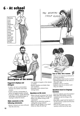 6 • At school
Description of the scene:
True or raise. Give reasons
Suggested roleplays and
dialogues
• In pairs, act out a conversation
between the teacher and a bad
student.
• In pairs, act out a conversation in
favour and against modern schools.
• In groups of three, speak about the
advantages and disadvantages of
staying at school for lunch.
Make comments on the
following statements:
• Modern schools are more efficient
than the old ones.
• me number of pupils in the classes
is smaller.
• Women teachers are better than
men teachers.
• Nowadays most schools have
dining-rooms.
Questions on the scene
• What's the girl carrying in her hand
and in the bag? Where's she going?
• What's the woman doing in the
classroom?
• What do you think the teacher is
telling the young student?
• What's the girl doing in her desk?
• What are they all wearing?
12
• There is no corporal punishment in
schools nowadays.
• Most children have lunch at school.
• Teaching methods are the same as
fifty years ago.
• Anybody can be a teacher.
• Students must be at school until
they are sixteen.
Questions based on language
functions
• How do students greet the teacher?
• What does the teacher tell the
students to do first thing in the
morning?
• How does a pupil ask the teacher if
he/she doesn't understand his/her
explanations?
• What do the pupils say to the
teacher at the end of the day?
 