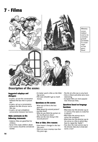 7 • Films
Glossary
screen
dubbed
used to be
stuntman
growth
perishable
to crowd
eager
to risk
goers
blood
Description of the scene:
Suggested roleplays and
dialogues
• In pairs, act out the conversation
between the two men in picture
two.
• In pairs, act out a conversation
between the film director and a
film star.
• In pairs, act out a telephone
conversation between two lovers.
Make comments on the
following statements
• Violence films are good/bad for
children.
• Terror films make children afraid.
• Love scenes should be considered
normal.
• It's better watch a film on the little/
big screen.
• Film stars shouldn't get so much
money.
Questions on the scenes
• What sort of film is the first
picture?
• What about the second picture?
• And the third?
• What do you think the woman on
the fourth picture does?
• What are the men doing in the
second picture?
True or false. Give reasons
• Films haven't changed in the last
fifty years.
• There are more cinemas now than
fifty years ago.
• The life of a film star is very hard.
• Films in black and white were more
interesting.
• European films are more popular
than American films.
Questions based on language
functions
• What does the film director say to
an actress if he wants to invite her
to dinner?
• What does the actress say to
refuse the invitation?
• What does the film director say to
the extras in a film in which they
have to repeat the 'battle'?
• How does the main actress say to
the director that she is tired and
wants a rest?
14
 