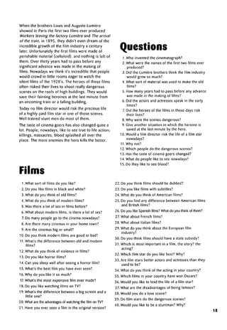 When the brothers Louis and Auguste Lumiere
showed in Paris the first two films ever produced
Workers leaving the factory Lumiere and The arrival
of the train, in 1895, they didn't even dream of the
incredible growth of the film industry a century
later. Unfortunately the first films were made of
perishable material (celluloid), and nothing is left of
them. Over thirty years had to pass before any
significant advance was made in the making of
films. Nowadays we think it's incredible that people
would crowd in little rooms eager to watch the
silent films of the 1920's. The heroes of those films
often risked their lives to shoot really dangerous
scenes on the roofs of high buildings. They would
save their fainting heroines at the last minute from
an oncoming train or a falling building.
Today no film director would risk the precious life
of a highly paid film star in one of those scenes.
Well trained stunt men do most of them.
The taste of cinema goers has also changed quite a
lot. People, nowadays, like to see true to life action;
killings, massacres, blood splashed all over the
place. The more enemies the hero kills the better.
Films
1. What sort of films do you like?
2. Do you like films in black and white?
3. What do you think of old films?
4. What do you think of modern films?
5. Was there a lot of sex in films before?
6. What about modern films, is there a lot of sex?
7. Do many people go to the cinema nowadays?
8. Are there many cinemas in your home town?
9. Are the cinemas big or small?
10. Do you think modern films are good or bad?
11.What's the difference between old and modem
films?
12. What do you think of violence in films?
13. Do you like horror films?
14. Can you sleep well after seeing a horror film?
15. What's the best film you have ever seen?
16. Why do you like it so much?
17. What's the most expensive film ever made?
18. Do you like watching films on TV?
19. What's the difference between a big screen and a
little one?
20. What are the advantagesof watching the film onTV?
21. Have you ever seen a film in the original version?
Questions
1. Who invented the cinematograph?
2. What were the names of the first two films ever
produced?
3. Did the Lumiere brothers think the film industry
would grow so much?
4. What sort of material was used to make the old
films?
5. How many years had to pass before any advance
was made in the making of films?
6. Did the actors and actresses speak in the early
times?
7. Did the heroes of the films in those days risk
their lives?
8. Why were the scenes dangerous?
9. Give another situation in which the heroine is
saved at the last minute by the hero.
10. Would a film director risk the life of a film star
nowadays?
11.Why not?
12. Which people do the dangerous scenes?
13. Has the taste of cinema goers changed?
14. What do people like to see nowadays?
15. Do they like to see blood?
22. Do you think films should be dubbed?
23. Do you like films with subtitles?
24. What do you think of American films?
25. Do you find any difference between American films
and British films?
26. Do you like Spanishfilms? What do you think of them?
27.What about French films?
28. What about Italian films?
29. What do you think about the European film
industry?
30. Do you think films should have a statesubsidy?
31. Which is most important in a film, the story? the
acting?
32. Which film star do you like best? Why?
33. Are film stars better actors and actresses than they
used to be?
34. What do you think of the acting in your country?
35. Which films in your country have won Oscars?
36. Would you like to lead the life of a film star?
37.What are the disadvantages of being famous?
38. Would you do a love scene?
39. Do film stars do the dangerous scenes?
40. Would you like to be a stuntman? Why?
15
 