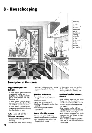8 • Housekeeping
Glossary
to share
the washing
hoovers
dishwasher
worth
appliances
ironing
fireplace
to sew
deep freezer
fridge
chores
dusting
get used to
Description of the scene:
Suggested roleplays and
dialogues
• In pairs, act out the conversation
between the mother and a
daughter. The mother wants the
girl to make her bed, dust the
furniture, etc.
• In pairs, act out a conversation
between husband and wife when
one of them goes out to work.
• In pairs, act out a conversation
between wife and husband about
the distribution of jobs.
Make comments on the
following statements
• Husbands should stay in bed all
morning.
• The kitchen is the women's place.
• Men earn enough to keep a family.
• Women should look after the
babies.
Questions on the scene
• What's the man wearing on his
head?
• What's he doing?
• What time of the day is it?
• Did he do the washing up the night
before?
• How would you describe his
expression?
True or false. Give reasons
• Housewives get a good salary.
• Modern appliances make life easier.
• Our grandmothers scrubbed the
floors on their knees.
• A dishwasher is not very useful.
• In the old days people cooked in a
brass pot hanging over the fire.
Questions based on language
functions
• How does the repairman say to the
housewife that the washing
machine is broken and that she'll
have to do the washing by hand
for a week?
• How does the mother tell her
children that they'll have to make
their own beds every day?
• How does the housewife say to her
husband that they'll have to share
the housework?
• How does the husband say to his
wife that he has not time to do the
housework?
16
 