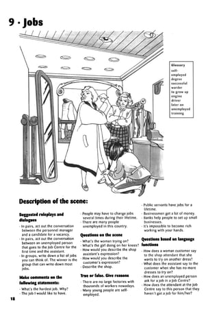 9•Jobs
Glossary
self-
employed
degree
successful
warder
to grow up
engine
driver
later on
unemployed
training
Description of the scene:
Suggested roleplays and
dialogues
• In pairs, act out the conversation
between the personnel manager
and a candidate for a vacancy.
• In pairs, act out the conversation
between an unemployed person
that goes to the Job Centre for the
first time and the assistant.
• In groups, write down a list of jobs
you can think of. The winner is the
group that can write down most
jobs.
Make comments on the
following statements:
• What's the hardest job. Why?
• The job I would like to have.
18
• People may have to change jobs
several times during their lifetime.
• There are many people
unemployed in this country.
Questions on the scene
• What's the woman trying on?
• What's the girl doing on her knees?
• How would you describe the shop
assistant'sexpression?
• How would you describe the
customer's expression?
• Describe the shop.
True or false. Give reasons
• There are no large factories with
thousands of workers nowadays.
• Many young people are self-
employed.
• Public servants have jobs for a
lifetime.
• Businessmen get a lot of money.
• Banks help people to set up small
businesses.
• It's impossible to become rich
working with your hands.
Questions based onlanguage
functions
• How does a woman customer say
to the shop attendant that she
wants to try on another dress?
• What does the assistant say to the
customer when she has no more
dresses to try on?
• How does an unemployed person
ask for a job in a Job Centre?
• How does the attendant at the Job
Centre say to this person that they
haven't got a job for him/her?
 