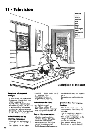 11 • Television
Glossary
meals
hinders
wonders
quiet
glue
digest
void
meaningless
jokes
unshameful
tears
choices
Description of the scene:
Suggested roleplays and
dialogues
• In pairs, act out the conversation
between the father and the child
who are watching TV.
• In pairs, act out aconversation
between a boy and a girl who want
to watch different programmes.
• In groups, act out aconversation
between the mother serving dinner
and the children watching TV.
Make comments on the
following statements:
• Advantages and disadvantages of
TV.
• There shouldn't be any sex on TV.
22
• Watching TV during dinner/lunch
is a good/bad thing.
• Having many choices of
programmes is good/bad.
Questions on the scene
• Are the boys sitting?
• Is the father watching TV?
• What are the children watching?
• Have they got their slippers on?
True or false. Give reasons
• Television serials are boring.
• American films are difficult to
understand for foreigners.
• Watching cartoons is a way of
keeping the children quiet.
• Most families watch TV during meals.
• There's too much sex and violence
on TV.
• There's too much advertising on
TV.
Questions based on language
functions
• What does the mother say to the
children if they are watching too
much TV?
• What do the children say if they
refuse to switch off the TV?
• What does the husband say to the
family if he wants to watch a
football match on TV?
• What does the wife say if she
doesn't want to see the football?
 