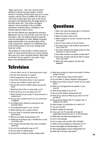 'Magic square box' , that's the name by which
television is known by many people. It works
wonders in keeping children quiet. Just put on some
cartoons and you have no children for two hours.
Little boys and girls glue their eyes to the screen
and seem to be hypnotized by the magic power of
the little square box. They follow and digest,
without a word, hundreds of the incredible
adventures of Mickey Mouse, Penelope or the
fantastic Japanese space heroes.
But not only children are captivated by television.
Most grown ups sit in front of the screen for four or
five hours a day. Life without television would be
void and meaningless for them. Millions of people
laugh automatically at the standard jokes of the
funny programmes, and then cry unshameful tears
at the moving scenes of the never-ending South
American serials.
The problem for many families is which channel to
watch. In some countries there are a dozen choices.
Very soon we'll have a hundred choices. What shall
we do then? As for myself it's very clear; I'll go
back to my old adventure books.
Television
1. Do you watch a lot of TV? How many hours a day?
2. Do you think watching TV is good?
3. Which programmes do you like best?
4. How many channels are there in your country?
5. Do you think children should watchTV?
6. Do you like cartoons?Which cartoon do you like
best?
7.Would you like to live in a place with no TV?
8. What would you do if you didn't have TV?
9. Which channel do you prefer? A local channel or a
national one?
10. Do you have a satelite aerial? Can you watch films
in English?
11.Are English films difficult to understand? And
American films?
12. Are programmes good in your country?
13. What would you do to improve them?
14. Do you think TV should be subsidised by the
government?
15. What do you think of advertising on TV?
16. Would you be willing to pay a monthly fee in order
not to have ads?
17. Are private channels better than state controlled
channels?
18. Do you like watching the news on TV?
19. Do you watch TV during meals?
20. Do you think TV helps or hinders family unity?
Questions
1.What's the name that people give to Television?
2. What does TV do to children?
3.What do children seem to be?
4. Which examplesof cartoon characters does the
writer give?
5. Give six more names of cartoon heroes.
6. How many hours a day do grown ups spend in
front of the TV?
7.The writer mentions two things people do when
watching TV, what are they?
8. How many channels can people usually watch?
9. How many channels will you be able to choose
from, very soon?
10. What's the writer going to do when that
happens?
21.What do you think of children who watch TV before
going to school?
22. Is TV a good thing to keep children quiet?
23. Do you think TV should substitute family games?
24. What do you think of long TV serials? Do you watch
them?
25. What sort of programmes are popular in your
country?
26. What do you think of sex on TV?
27. Do you think children should watch sex?
28. What about violence? What do you think of it? Do
you like it?
29. Do you think children like it? Is it good, bad, or
indifferent for them?
30. What's better, to read books or to watchTV?
31. Can you do both?
32. Which is better for learning?
33. If you were the TV controller what type of
programmes would you put on, in the mornings?
34. What about the afternoon programmes?
35. And in the evening?
36. Do you agree with sex films after midnight?
37. What are the possibilities of education on TV?
38. Give advantages and disadvantagesof TV.
39. Were people happier or more unhappy beforeTV?
40. What will TV be like in the future?
23
 