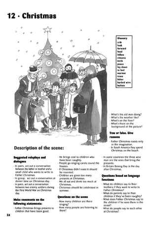 12 •Christmas
Glossary
crib
look
forward
food
fellow
citizens
birth
peace
lay down
to feel
warmer
truce
bitter
barbed wire
bullets
Description of the scene:
Suggested roleplays and
dialogues
• In pairs, act out a conversation
between the father or mother anda
small child who wants to write to
Father Christmas.
• In group, act out a conversation at
dinner time on Christmas day.
• In pairs, act out a conversation
between two enemy soldiers during
the First World War on Christmas
day.
Make comments on the
following statements:
• Father Christmas brings presents to
children that have been good.
He brings coal to children who
have been naughty.
People go singing carols round the
houses.
If Christmas didn't exist it should
be invented.
Children are given too many
presents at Christmas.
We all eat and drink too much at
Christmas.
Christmas should be celebrated in
Questions on the scene
• How many children are there
singing?
• How many people are listening to
them?
• What's the old man doing?
• What's the weather like?
• What's on the floor?
• What's there on the
background of the picture?
True or false. Give
reasons
• Father Christmas exists only
in the imagination.
• In South America they spend
Christmas on the beach.
• In some countries the three wise
men are the ones that bring the
presents.
• In Britain Boxing Day is the day
after Christmas.
Questions based on language
functions
• What do children say to their
mothers if they want to write to
Father Christmas?
• What do parents say to their
children if they've been naughty?
• What does Father Christmas say to
the children if he sees them in the
street?
• What do people say to each other
at Christmas?
24
 