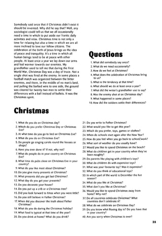 Somebody said once that if Christmas didn't exist it
should be invented. Why did he say that? Well, any
sociologist could tell us that we all occasionally
need a time in which to put aside our frantic daily
activities and relax. Christmas time is not only a
time for relaxing but also a time in which we are all
more inclined to love our fellow citizens. The
celebration of the birth of Jesus brings us the idea
of peace and tranquility. It's a time in which all
human beings tend to be at peace with other
people. At least once a year we lay down our arms
and feel warmer towards our enemies. My
grandfather used to tell me that during the First
World War, Christmas Day was a day of truce. Not a
single shot was fired at the enemy. In some places a
football match was organized between the bitter
enemies, and there, in the middle of no man's land,
and pulling the barbed wire to one side, the ground
was cleared for twenty-two men to settle their
differences with a ball instead of bullets. It was the
Christmas spirit.
Questions
I. What did somebody sayonce?
2.What do we need occasionally?
3. How do we feel atChristmas?
4. What does the celebration of Christmas bring
to us?
5. What is the tendency at that time?
6. What should we do at least once a year?
7.What did the writer's grandfather use to say?
8. Was the enemy shot at on Christmas day?
9. What happened in some places?
10. How did the soldiers settle their differences?
Christmas
I.What do you do on Christmas day?
2.Which do you prefer Chirstmas Day or Christmas
Eve?
3. At what time do you go to bed on Christmas Eve?
4. What do you do on Christmas Eve?
5. Do people go singing carols round the houses or
shops?
6. Have you ever done it? If not, why not?
7.What do people do in your country on Christmas
Eve?
8. What time do pubs close on Christmas Eve in your
country?
9. What do you like most about Christmas?
10. Do you give many presents at Chirstmas?
11.What presents did you get lastChirstmas?
12. What day do you get your presents?
13. Do you decorate your house?
14. Do you put up a crib or a Christmas tree?
15. Did you look forward to Xmas when you were little?
16. Do you still believe in Father Christmas?
17. When did you discover the truth about Father
Christmas?
18. What do you do during the Christmas holiday?
19. What food is typical at that time of the year?
20. Do you drink at home? What do you drink?
21. Do you write to Father Christmas?
22. What would you like to get this year?
23. Which do you prefer, toys, games or clothes?
24. When do schools start again after the New Year?
25. How do you feel when you go back to school/work?
26. What sort of weather do you usually have?
27. Would you like to spend Christmas on the beach?
28. What do children get in your country when they've
been naughty?
29. Do parents like playing with children's toys?
30. What do children do with expensive toys?
31. What was your favourite toy? Was it expensive?
32. What do you think of educational toys?
33. In which part of the world is December the hot
season?
34. What do you like atChristmas?
35. What don't you like atChristmas?
36. Would you like to spend Christmas away from
home? Why not?
37. Do all countries celebrate Christmas? What
countries don't celebrate it?
38. What do we celebrate on Christmas Day?
39. Do you know what Boxing day is? Do you have that
in your country?
40. Are you sorry when Christmas is over?
25
 