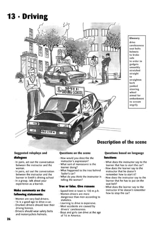 13 • Driving
Glossary
drive
carelessness
seat belts
helmets
to brake
safe
in order to
gadgets
smoothly
stretched
straight
to
straighten
kerb
yanked
steering
wheel
aimed for
embankment
to scream
angrily
Description of the scene:
Suggested roleplays and
dialogues
• In pairs, act out the conversation
between the instructor and the
woman.
• In pairs, act out the conversation
between the instructor and the
learner in Smith's driving school
• In a group, talk about your
experience as a learner.
Make comments on the
following statements:
• Women are very bad drivers.
• 16 is a good age to drive a car.
• Drunken drivers should lose their
driving licence.
• Drivers should wear safety belts
and motorcyclists helmets.
Questions on the scene
• How would you describe the
instructor's expression?
• What sort of manoeuvre is the
learner doing?
• What happened to the tree behind
Taylor's car?
• What do you think the instructor is
telling the woman?
True or false. Give reasons
• Speed limit in town is 100 m.p.h.
• Women drivers are more
dangerous than men according to
statistics.
• Learning to drive is expensive.
• Most accidents are caused by
drivers'carelessness.
• Boys and girls can drive at the age
of 16 in America.
Questions based on language
functions
• What does the instructor say to the
learner that has to start the car?
• How does the learner say to the
instructor that he doesn't
remember how to start it?
• How does the instructor say to the
learner that he has to put on the
seat belt?
• What does the learner say to the
instructor if he doesn't remember
how to stop the car?
26
 