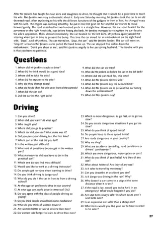 After Mr jenkins had taught his four sons and daughters to drive, he thought that it would be a good idea to teach
his wife. Mrs Jenkins was very enthusiastic about it. Early one Saturday morning, Mrjenkins took the car to an old
deserted road. After explaining to his wife the different functions of the gadgets in front of him, he changed seats
with his wife. The engine was running smoothly, he put it into first gear for her and the car started to move
forward gently. The road stretched for two hundred yards in a straight line. However, the car soon headed for the
pavement on the right hand side. Just before hitting the kerb, Mr jenkins managed to straighten the car despite
his wife's opposition. Then, almost immediately, the car headed for the left kerb. Mr jenkins again yanked the
steering wheel just in time to prevent the bump. This time the car aimed for an embankment on the right hand
side. 'Stop!', said Mr jenkins. The car moved on. 'Stop, the car!' said Mr jenkins louder. The car still went on.
'Stop it!' screamed Mr jenkins as he pulled the hand brake up. The car stopped five inches from the
embankment. 'Don't you shout at me', said Mrs Jenkins angrily to her perspiring husband. 'The trouble with you
is that you have no patience.'
Questions
1.Whom did Mr jenkins teach to drive?
2. What did he think would be a good idea?
3. Where did he take his wife?
4. What did he explain to his wife?
5. Why did they change seats?
6. What did he do when his wife sat in front of the controls?
7.What did the car do?
8. Did the car hit the right kerb?
9. What did the car do then?
10. What did Mr jenkins do before the car hit the left kerb?
11 .Where did the car head for, this time?
12.What did Mr jenkins tell his wife?
13.What did Mr jenkins say the second time?
14.What did Mr jenkins do to prevent the car falling
down the embankment?
15. What did Mrs Jenkins say?
Driving
I.Can you drive?
2. When did you learn? At what age?
3. Who taught you?
4. Where did you go to practise?
5. Which car did you use? What make was it?
6. Did you pass your driving test the first time?
7.Which part of the test did you fail?
8. Is the written part difficult?
9. What sort of questions do you get in the written
part?
10. What manoeuvres did you have to do in the
practical part?
11.Which one do you find most difficult?
12. Would you like to work as a driving instructor?
13. Do people get nervous when learning to drive?
14. Do you think driving is dangerous?
1 5. What do you do if the car in front is from a driving
school?
16. At what agecan you learn to drive in your country?
17. At what age can peple drive in America? (16)
18. Do you agree with the idea of people driving so
young?
19. Do you think people should learn somemechanics?
20. What do you think of women drivers?
21. Are women better or worse drivers than men?
22. Do women take longer to learn to drive than men?
23. Which is more dangerous, to go fast, or to go too
slow?
24. Do you create dangerous situations if you go too
slow?
25. What do you think of speed limits?
26. Do people keep to these speed limits?
27.Are roads dangerous in your country?
28. Why are they?
29. What are accidents caused by, road conditions or
drivers' carelessness?
30. Which are more dangerous, motorcycles or cars?
31 .What do you think of seat belts? Are they of any
use?
32. What about helmets? Are they of any use?
33. Is it safer to travel by motorway?
34. Can you describe an accident you saw?
35. Is it dangerous driving in the rain? Why?
36. Why doesn't a car come to a stop at the same
distance when it is wet?
37. If the road is icy, would you brake hard in an
emergency? What would happen if you did?
38. Are seat belts always safe? In which cases aren't
seat belts safe?
39. Is an expensive car safer than a cheap one?
40. What items would you like your car to have in order
to be safer?
27
 