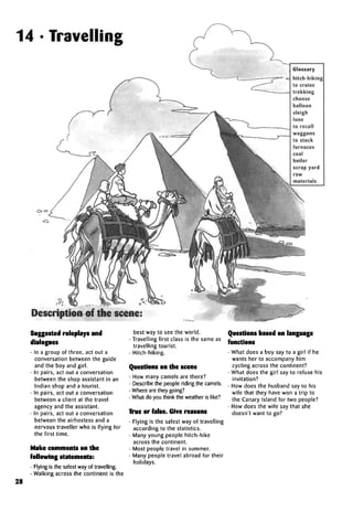 14 • Travelling
Glossary
hitch-hiking
to cruise
trekking
choose
balloon
sleigh
lone
to recall
waggons
to stock
furnaces
coal
boiler
scrap yard
raw
materials
Description of thescene:
Suggested roleplays and
• In a group of three, act out a
conversation between the guide
and the boy and girl.
• In pairs, act out a conversation
between the shop assistant in an
Indian shop and a tourist.
• In pairs, act out a conversation
between a client at the travel
agency and the assistant.
• In pairs, act out a conversation
between the airhostess and a
nervous traveller who is flying for
the first time.
Make comments on the
following statements:
• Flying is the safest way of travelling.
• Walking across the continent is the
best way to see the world.
• Travelling first class is the same as
travelling tourist.
• Hitch-hiking.
Questions on the scene
• How many camels are there?
• Describe the people riding the camels.
• Where are they going?
• What do you think the weather is like?
True or false. Give reasons
• Flying is the safest way of travelling
according to the statistics.
• Many young people hitch-hike
across the continent.
• Most people travel in summer.
• Many people travel abroad for their
holidays.
Questions based on language
functions
• What does a boy say to a girl if he
wants her to accompany him
cycling across the continent?
• What does the girl say to refuse his
invitation?
• How does the husband say to his
wife that they have won a trip to
the Canary Island for two people?
• How does the wife say that she
doesn't want to go?
28
 