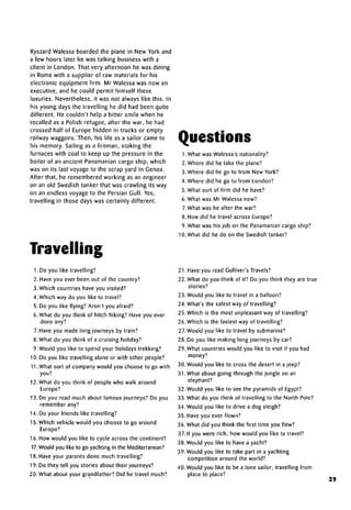 Ryszard Walessa boarded the plane in New York and
a few hours later he was talking business with a
client in London. That very afternoon he was dining
in Rome with a supplier of raw materials for his
electronic equipment firm. Mr Walessa was now an
executive, and he could permit himself these
luxuries. Nevertheless, it was not always like this. In
his young days the travelling he did had been quite
different. He couldn't help a bitter smile when he
recalled as a Polish refugee, after the war, he had
crossed half of Europe hidden in trucks or empty
railway waggons. Then, his life as a sailor came to
his memory. Sailing as a fireman, stoking the
furnaces with coal to keep up the pressure in the
boiler of an ancient Panamanian cargo ship, which
was on its last voyage to the scrap yard in Genoa.
After that, he remembered working as an engineer
on an old Swedish tanker that was crawling its way
on an endless voyage to the Persian Gulf. Yes,
travelling in those days was certainly different.
Travelling
1. Do you like travelling?
2. Have you ever been out of the country?
3. Which countries have you visited?
4. Which way do you like to travel?
5. Do you like flying? Aren't you afraid?
6. What do you think of hitch-hiking? Have you ever
done any?
7. Have you made long journeys by train?
8. What do you think of a cruising holiday?
9. Would you like to spend your holidays trekking?
10. Do you like travelling alone or with other people?
11.What sort of company would you choose to go with
you?
12. What do you think of people who walk around
Europe?
13. Do you read much about famous journeys? Do you
remember any?
14. Do your friends like travelling?
15. Which vehicle would you choose to go around
Europe?
16. How would you like to cycle across the continent?
17. Would you like to go yachting in the Mediterranean?
18. Have your parents done much travelling?
19. Do they tell you stories about their journeys?
20. What about your grandfather? Did he travel much?
Questions
1. What was Walessa's nationality?
2. Where did he take the plane?
3. Where did he go to from New York?
4. Where did he go to from London?
5. What sort of firm did he have?
6. What was Mr Walessa now?
7.What was he after the war?
8. How did he travel acrossEurope?
9. What was his job on the Panamanian cargo ship?
10. What did he do on the Swedish tanker?
21. Have you read Gulliver's Travels?
22. What do you think of it? Do you think they are true
stories?
23. Would you like to travel in a balloon?
24. What's the safest way of travelling?
25. Which is the most unpleasant way of travelling?
26. Which is the fastest way of travelling?
27. Would you like to travel by submarine?
28. Do you like making long journeys by car?
29. What countries would you like to visit if you had
money?
30. Would you like to cross the desert in ajeep?
31. What about going through the jungle on an
elephant?
32. Would you like to see the pyramids of Egypt?
33. What do you think of travelling to the North Pole?
34. Would you like to drive a dog sleigh?
35. Have you ever flown?
36. What did you think the first time you flew?
37. If you were rich, how would you like to travel?
38. Would you like to have ayacht?
39. Would you like to take part in a yachting
competition around the world?
40. Would you like to be a lone sailor, travelling from
place to place?
29
 
