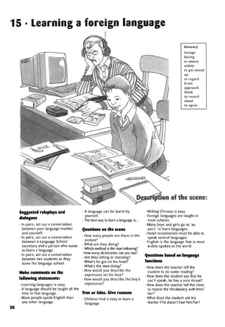 15 • Learning a foreign language
Glossary
foreign
boring
to amuse
widely
to get mixed
up
to regard
brain
approach
blank
to record
aloud
to agree
Suggested roleplays and
dialogues
• In pairs, act out a conversation
between your language teacher
and yourself.
• In pairs, act out a conversation
between a Language School
secretary and a person who wants
to learn a language.
• In pairs, act out a conversation
between two students as they
leave the language school.
Make comments on the
following statements:
• Learning languages is easy.
• A language should be taught all the
time in that language.
• More people speak English than
any other language.
30
• A language can be learnt by
yourself.
• The best way to learn a language is...
Questions on the scene
• How many people are there in the
picture?
• What are they doing?
• Which method is the man following?
• How many dictionaries can you see?
• Are they sitting or standing?
• What's he got on his head?
• What's the man doing?
• How would you describe the
expression on his face?
• How would you describe the boy's
expression?
True or false. Give reasons
• Children find it easy to learn a
language.
• Writing Chinese is easy.
• Foreign languages are taught in
most schools.
• Many boys and girls go as 'au
pairs' to learn languages.
• Hotel receptionists must be able to
speak several languages.
• English is the language that is most
widely spoken in the world.
Questions based on language
functions
• How does the teacher tell the
student to do some reading?
• How does the student say that he
can't speak; he has a sore throat?
• How does the teacher tell the class
to repeat the Vocabulary with him/
her?
• What does the student ask his
teacher if he doesn't hear him/her?
Description of the scene:
 
