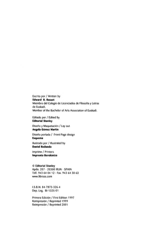 Escrito por / Written by
Edward R. Rosset
Miembro del Colegio de Licenciados de Filosofia y Letras
de Euskadi.
Member of the Bachelor of Arts Associationof Euskadi.
Editado por / Edited by
Editorial Stanley
Diseno y Maquetacion / Lay out
Angela Gomez Martin
Diseno portada / Front Page design
Esquema
llustrado por / Illustrated by
Daniel Redondo
Imprime / Printers
Imprenta Berekintza
© Editorial Stanley
Apdo. 207 - 20300 IRUN - SPAIN
Telf. 943 64 04 12 - Fax.943 64 38 63
www.libross.com
I.S.B.N. 84-7873-326-4
Dep. Leg. BI-1325-01
Primera Edicion / First Edition 1997
Reimpresion / Reprinted 1999
Reimpresion / Reprinted 2001
 