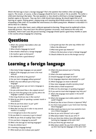What's the best age to learn a foreign language? That's the question that mothers often ask language
experts. The answer, of course, is that a language should be learnt as early in life as possible. The earlier a
child starts learning it the better. The next question is, how should a child learn a foreign language? Most
teachers agree on that point. They say that a child should learn playing. He should regard the act of
learning as a game. Playing games, singing songs and repeating aloud whole sentences is a very easy way
of teaching a little child. It's incredible the retentiveness of a blank young brain. Whatever is recorded in it
will be there for a lifetime.
Grown ups, on the other hand, need a different approach to learning. Things must be explained to them,
especially grammar. They must learn the different grammar structures, must memorize the verbs and
vocabulary. And in both cases the person learning a language should spend a good many months or years
in the country whose language he is learning.
Questions
1. What's the question that mothers often ask
language experts?
2. When should a language be learnt?
3. How should a child learn a foreign language?
4. Do teachers agree on that point?
5. Do children have a good memory?
6. Can grown ups learn the same way children do?
7.What's the difference?
8. What must grown ups memorize?
9. Where's the best place to learn a foreign language?
10. Should children be sent to this foreign country?
Learning a foreign language
1. How many foreign languages can you speak?
2. Which of the languages you know is the most
difficult?
3. What do you think of the grammar?
4. Can you learn a language without grammar?
5. What's the most difficult part of learning a
language?
6. Do you think grown ups can learn a language as
children do?
7. Do you understand films in the original version?
8. Do you think that going to the country where the
language is spoken is important?
9. How long should you stay in that country?
10. What do you think of spending a summer month in
Great Britain?
11.What do you know about 'au pair' girls?
12. Can boys go as 'au pairs'?
13. What else can boys do in order to stay several
months in a country?
14.1s it enough just to be in the country?
15. Do you think it is necessary to go to classes?
16. What do you think of reading? Does it help?
,17. Can you learn a language by yourself?
18. What is the best age for learning languages?
19. How do children learn?
20. Is learning a language boring?
21.What would you do to amuse your pupils?
22. What's the most pleasant part of learning
languages?
23. What's the most unpleasant part?
24. Should languages be taught at school?
25. Are languages important when looking for a job?
26. Which languages are most in demand?
27. How many languages should a secretary know?
28. What about a hotel receptionist?
29. What are the advantages of speaking languages?
30. If you want to travel what languages may help you?
31. What's the language most spoken in the world?
(Mandarin)
32. What's the language most widely spoken in the
world? (English)
33. Would you like to learn Chinese or Japanese? Why?
34. Are there many people in your home town learning
these languages?
35. What would you have to do if you wanted to learn
one of these languages?
36. How do you write Chinese? Left to right?
37.What about Arabic? How do you write it?
38. Do you think that children have difficulties when
learning two languages at the same time?
39. Do you think they get mixed up?
40. What about adults? Do you think adults get mixed
up when learning two languages at the same time?
31
 