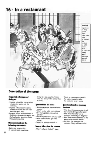 16 • In a restaurant
Glossary
expensive
to drop
spoon
fork
table cloth
chop
to eat out
tip
custom
to fulfil
inner
deal
to carry out
treaty
work
miracles
quench
thirst
Description of the scene:
Suggested roleplays and
• In pairs, act out the conversation
between the waiter and the
customer.
• In pairs, act out a conversation
between husband and wife after
the waiter goes away.
• In pairs, act out a conversation in
the kitchen between the waiter and
the head waiter about the fly on
the customer's plate.
Make comments on the
following statements:
• Eating out is expensive.
• A waiter's job is very tiring.
• Giving tips is a good/bad habit.
• Food at a restaurant is better than
at home.
Questions on the scene
• How many people are there in the
picture?
• What's on the table nearest to us?
• How many people are wearing
glasses?
• How many necklaces can you see?
• What has the waiter got in his
hands?
• What's he going to do with it?
True or false. Give the reasons
• There's a fly on the lady's plate.
• This is an expensive restaurant.
• The waiter is wearing a tie.
• The customer is very angry.
Questions based on language
functions
• What does the customer say to ask
the waiter to bring another plate?
• What does the waiter say to
apologize for the fly on the plate?
• What does the customer say to the
waiter to ask him for the bill?
• How does the waiter ask the
customer if they will have coffee?
32
 