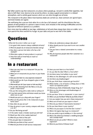 My father used to say that restaurants are places where people go, not just to satisfy their appetites, but
also to fulfil their inner desires to be served by others; to enjoy a good conversation in a relaxed
atmosphere, and to exhibit good manners which are not often brought out at home.
The restaurant is the place where most business deals are carried out, most contracts are agreed upon,
and most treaties are signed.
The well-being that a person feels when he or she has a full stomach, and the cheerfulness that two
glasses of wine produce in a person's state of mind, work miracles in the solving of difficulties and the
approach of different opinions to a problem.
Ever since man has walked on two legs, celebrations of all sorts have always been done at a table. Let a
man quench his thirst and kill his hunger at your table and you've won half of the battle.
Questions
1. What did the writer's father use to say?
2. Are good table manners always exhibited at home?
3. What do people do at restaurants besides eating?
4. How does a person feel when s/he has a full
stomach?
5. What does a glass of wine produce in a person?
6. Does that state of mind help to reach an
understanding?
In a restaurant
1. Have you ever been to a restaurant? Do you like
eating in one?
2. What sort of restaurants do you have in your home
town?
3. Have you ever been to a very expensiverestaurant?
4. What would you do if you dropped a glass of wine
on the table?
5. What would you do if your spoon or fork was dirty?
6. Do you like choosing from the Menu or do you
prefer a fixed menu?
7. Do you like eating with a table cloth or without it?
8. If you had several forks and knives would you know
which one to use?
9. Would you pick up a chop with your fingers?
10. What are the prices like in the restaurants in your
home town?
11. How often do you eat out?
12. How do prices in your country compare with those
in G. B.?
13. Do you like being served?
14. If the waiter made a mistake would you tell him?
15. Would you like to be a waiter/waitress?
16. What do you think of that job?
17.Do you give tips in restaurants?
18. What do you think of that custom?
19. What do you think of self-service restaurants?
7.Where do celebrations always take place?
8.What should you do if you want to win over another
person?
9.Can you have a relaxed conversation in a restau-
rant?
10. Why do business people take their customers to a
restaurant?
20. Have you ever been to a free buffet?
21. Do you like the idea? What's a free buffet?
22. Are there many free buffets in your area?
23. What are the advantages of a self-service buffet?
24. Are there any disadvantages?
25. Do you think these restaurants get benefits?
26. What's better, a lot of food in a cheap place or little
food in an expensive place?
27. What do you think of McDonalds, Burger King, etc.?
28. What are the advantages and disadvantages of
these places?
29. Do you have 'Drive-in restaurants' in your country?
30. Where can you find them? What do you think of them?
31. Can you explain how you eat in these restaurants?
32. What sort of food can you expect in them?
33. What do you think of 'Gastronomic Societies'?
34. Do you have those in your country?
35. Where do you expect to find the best 'cuisine'?
36. What's the typical day to go to a restaurant?
37. Do you prefer to go at midday or in the evening?
38. What's the difference between a wedding banquet
and a normal meal?
39. Which one do you prefer? Which is more
expensive?
40. What do you think of Chinese food?
33
 