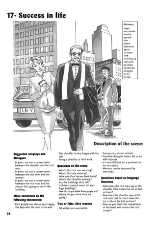 17* Success in life
Glossarya
steps
successful
wealth
speech
nun
priest
salesman
agree
to mean
luck
to bring up
research
handsome
struggle
to lie
to fail
Description of the scene:
Suggested roleplays and
dialogues
• In pairs, act out a conversation
between the chauffer and the rich
man.
• In pairs, act out a conversation
between the rich man and the
woman.
• In pairs, act out a conversation
between the rich man and the
person he's going to see in the
building.
Make comments on the
following statements:
• Rich people are always very happy.
• The lady with the man is his wife.
• The chauffer is very happy with his
job.
• Being a chauffer is hard work.
Questions on the scene
• What's the rich man wearing?
• What's the lady wearing?
• What sort of car do you think that is?
• What's the chauffer wearing?
• Are the buildings very tall?
• Is there a special name for very
high buildings?
• How old do you think these people are?
• Where do you think they are
going?
True or false. Give reasons
• All writers are successful.
34
Success is a matter of luck.
Possitive thoughts have a lot to do
with success.
It's very difficult for a pessimist to
besuccessful.
Memory can be improved by
Questions based on language
functions
• What does the rich man say to the
chauffer if he needs the car in half
an hour?
• How does the chauffer say to the
rich man that he can't leave the
car in there for half an hour?
• How do you think the receptionist
of the hotel will receive the rich
couple?
 