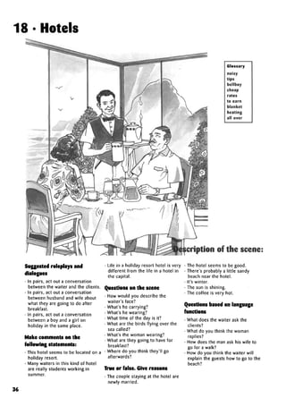 18 • Hotels
Glossary
noisy
tips
bellboy
cheap
rates
to earn
blanket
heating
all over
Suggested roleplays and
dialogues
• In pairs, act out a conversation
between the waiter and the clients.
• In pairs, act out a conversation
between husband and wife about
what they are going to do after
breakfast.
• In pairs, act out a conversation
between a boy and a girl on
holiday in the same place.
Make comments on the
following statements:
• This hotel seems to be located on a
holiday resort.
• Many waiters in this kind of hotel
are really students working in
summer.
• Life in a holiday resort hotel is very
different from the life in a hotel in
the capital.
Questions on the scene
• How would you describe the
waiter's face?
• What's he carrying?
• What's he wearing?
• What time of the day is it?
• What are the birds flying over the
sea called?
• What's the woman wearing?
• What are they going to have for
breakfast?
• Where do you think they'll go
afterwards?
True or false. Give reasons
• The couple staying at the hotel are
newly married.
cription of the scene:
• The hotel seems to be good.
• There's probably a little sandy
beach near the hotel.
• It's winter.
• The sun is shining.
• The coffee is very hot.
Questions based onlanguage
functions
• What does the waiter ask the
clients?
• What do you think the woman
replies?
• How does the man ask his wife to
go for a walk?
• How do you think the waiter will
explain the guests how to go to the
beach?
36
 