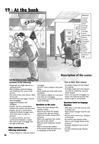 Glossary
account
saving
account
draft
to draw
unpaid
I.O.U.
straight
away
percentage
bearer
to cash
mortgage
shares
loan
higher
leasing
mates
to deal with
business
bill
Description of the scene:
comment onthe following
• People get very high interest in a
saving account.
• When writing a nominal cheque
you should put the name of the
person.
• You want to buy some shares. What
do you do?
• Personal loans pay higher interest
than mortgages.
• Suggested roleplays and
dialogues
• In pairs, act out a conversation
between the cashier and the client.
• In pairs, act out a conversation
between the bank manager and a
client who wants to open an
account.
• In a group of three, act out a
conversation between a couple
who want to get a mortgage and
the man at the bank.
Make comments on the
following statements:
• To buy a house or a flat you need a
mortgage.
• An I.O.U. and a cheque is the same
thing.
• Many people pay with credit cards
nowadays.
• The interest is higher on a personal
loan than on a mortgage.
• to buy shares you have to go to the
Stock Exchange.
Questions on the scene
• What's the client doing at the
cashier's desk?
• What do you think the couple
sitting on the right are doing?
• What's the cashier doing at this
moment?
• What's the apparatus the cashier
has next to him called?
• What do bank employees usually
wear?
• What is around the cashier?
• Is the woman with her back to us
an employee of the bank?
True or false. Give reasons
A nominal cheque can be cashed
by anybody.
A cheque made out to the 'bearer'
can only be cashed by a person
called 'bearer'.
If you can't pay the mortgage of a
house, the bank will auction that
house to get its money back.
Questions based on language
functions
• What does a man who want to cash
a cheque say?
• Does a bank manager have his own
office?
• Do you have to write your cheques
in the bank?
• Do cashiers pay cheques when
there is not enough money in the
account?
• Do bank employees earn a lot of
money?
• Do bank employees get cheaper
loans?
38
19 . At the bank
 