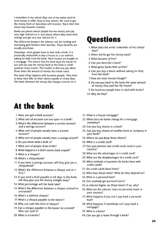 I remember in my school days one of my mates used to
lend money to other boys to buy sweets. He used to get
the money back on Saturdays with interest. Years later that
clever boy became a banker.
Banks are places where people borrow money and pay
very high interest on it, and places where they leave their
savings and get very low interest for it.
The difference between the interest rate for lending and
borrowing give bankers their benefits. These benefitsare
usually enormous.
Nowadays, most geople have to deal with a bank. It is
practically impossible to buy a house or a car without
asking for help from the bank. Most houses are bought on
a mortgage. This means that the bank buys the house for
you and you pay the money back to the bank in small
qualities every month. The trouble is that you pay about
three times the amount of money the house costs.
The same thing happenswith business people. They have
to draw their bills on their clients usually at ninety days.
The bank advances the money but charges interest on it.
Questions
1. What does the writer remember of his school
days?
2. When did he get his money back?
3. What became of him?
4. Can you describe a bank?
5. What gives banks their profits?
6. Can you buy a house without asking for help
from the bank?
7. How are most houses bought?
8. Do you pay back to the bank the same amount
of money they paid for the house?
9. Do business people have to deal with banks?
10. Why do they?
At the bank
1. Have you got a bank account?
2. What sort of account can one open in a bank?
3. What's the difference between a current account
and a savings account?
4. What sort of people usually have a current
account?
5. What sort of people usually have a savings acount?
6. Do you know what a draft is?
7.What sort of people draw drafts?
8. What happens if a draft comes back unpaid?
9. What is a cheque?
10. What's a chequebook?
11. If you have a savings account, will they give you a
chequebook?
12. What's the difference between a cheque and an I.
O.U.?
13. If you send a draft payable in 60 days to the bank,
will they give you the money straight away?
14. What percentage will the bank take?
15. What's the difference between a cheque crossed or
uncrossed?
16. What's a nominal cheque?
17. What's a cheque payable to the bearer?
18. Who can cash this kind of cheque?
19.Can a cheque payable to the bearer be crossed?
Who can cash it?
20. What is a transfer?
21. What is a house mortgage?
22. What rates do banks charge for a mortgage
nowadays?
23. Can you buy shares in a bank?
24. Can you buy shares of another bank or company in
your bank?
25. Where do you keep these shares?
26. What is a credit card?
27. Can you mention two credit cards used in your
country?
28. What are the advantages of a credit card?
29. What are the disadvantages of a credit card?
30. What methods of payment do banks have with
credit cards?
31. Do credit cards have limits?
32. Who fixes those limits? What do they depend on?
33. What is a personal loan?
34.Can anybody get personal loans?
35. Is interest higher on those loans? If so, why?
36. What are the interest rates on personal loans in
your country?
37. What happens if you can't pay back a personal
loan?
38. What happens if somebody can't pay back a
mortgage?
39. What is a lease?
40. Can you get a lease through a bank?
39
 