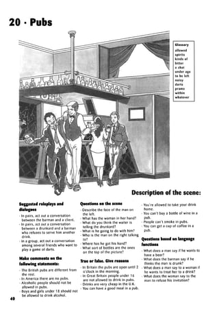 20 • Pubs
Glossary
allowed
spirits
kinds of
bitter
a chat
under age
to be left
noisy
darts
prams
within
whatever
Description of the scene:
40
Suggested roleplaysand
dialogues
• In pairs, act out a conversation
between the barman and a client.
• In pairs, act out a conversation
between a drunkard and a barman
who refuses to serve him another
drink.
• In a group, act out a conversation
among several friends who want to
play a game of darts.
Make comments on the
followingstatements:
• The British pubs are different from
the rest.
• In America there are no pubs.
• Alcoholic people should not be
allowed in pubs.
• Boys and girls under 18 should not
be allowed to drink alcohol.
Questions on the scene
• Describe the face of the man on
the left.
• What has the woman in her hand?
• What do you think the waiter is
telling the drunkard?
• What is he going to do with him?
• Who is the man on the right talking
to?
• Where has he got his hand?
• What sort of bottles are the ones
on the top of the picture?
True or false.Give reasons
• In Britain the pubs are open until 2
o'clock in the morning.
• In Great Britain people under 16
are not allowed to drink in pubs.
• Drinks are very cheap in the U.K.
• You can have a good meal in a pub.
• You're allowed to take your drink
home.
• You can't buy a bottle of wine in a
pub.
• People can't smoke in pubs.
• You can get a cup of coffee in a
pub.
Questions based onlanguage
functions
• What does a man say if he wants to
have a beer?
• What does the barman say if he
thinks the man is drunk?
• What does a man say to a woman if
he wants to treat her to a drink?
• What does the woman say to the
man to refuse his invitation?
 