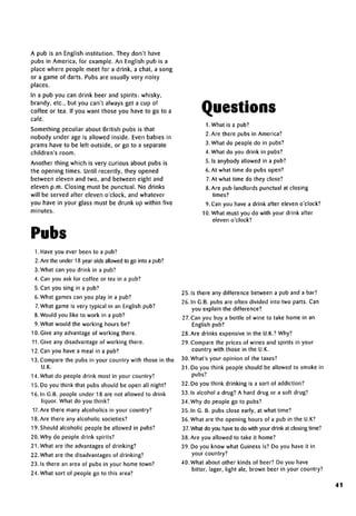 A pub is an English institution. They don't have
pubs in America, for example. An English pub is a
place where people meet for a drink, a chat, a song
or a game of darts. Pubs are usually very noisy
places.
In a pub you can drink beer and spirits: whisky,
brandy, etc., but you can't always get a cup of
coffee or tea. If you want those you have to go to a
cafe.
Something peculiar about British pubs is that
nobody under age is allowed inside. Even babies in
prams have to be left outside, or go to a separate
children's room.
Another thing which is very curious about pubs is
the opening times. Until recently, they opened
between eleven and two, and between eight and
eleven p.m. Closing must be punctual. No drinks
will be served after eleven o'clock, and whatever
you have in your glass must be drunk up within five
minutes.
Pubs
1. Have you ever been to a pub?
2. Are the under 18 year olds allowed to go into apub?
3. What can you drink in a pub?
4. Can you ask for coffee or tea in a pub?
5. Can you sing in a pub?
6. What games can you play in a pub?
7.What game is very typical in an English pub?
8. Would you like to work in a pub?
9. What would the working hours be?
10. Give any advantage of working there.
11.Give any disadvantage of working there.
12. Can you have a meal in a pub?
13. Compare the pubs in your country with those in the
U.K.
14. What do people drink most in your country?
15. Do you think that pubs should be open all night?
16. In G.B. people under 18 are not allowed to drink
liquor. What do you think?
17. Are there many alcoholics in your country?
18. Are there any alcoholic societies?
19. Should alcoholic people be allowed in pubs?
20. Why do people drink spirits?
21. What are the advantages of drinking?
22. What are the disadvantagesof drinking?
23. Is there an area of pubs in your home town?
24. What sort of people go to this area?
Questions
LWhat is a pub?
2. Are there pubs in America?
3. What do people do in pubs?
4. What do you drink in pubs?
5.1s anybody allowed in a pub?
6. At what time do pubs open?
7.At what time do they close?
8. Are pub landlords punctual at closing
times?
9. Can you have a drink after eleven o'clock?
10. What must you do with your drink after
eleven o'clock?
25. Is there any difference between a pub and a bar?
26. In G.B. pubs are often divided into two parts. Can
you explain the difference?
27. Can you buy a bottle of wine to take home in an
English pub?
28. Are drinks expensive in the U.K.?Why?
29. Compare the prices of wines and spirits in your
country with those in the U.K.
30. What's your opinion of the taxes?
31. Do you think people should be allowed to smoke in
pubs?
32. Do you think drinking is a sort of addiction?
33. Is alcohol a drug? A hard drug or a soft drug?
34. Why do people go to pubs?
35. In G. B. pubs close early, at what time?
36. What are the opening hours of a pub in the U.K?
37.What do you have to do with your drink at closing time?
38. Are you allowed to take it home?
39. Do you know what Guiness is? Do you have it in
your country?
40. What about other kinds of beer? Do you have
bitter, lager, light ale, brown beer in your country?
41
 
