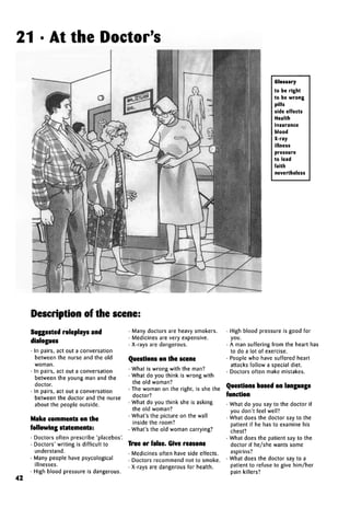 21 • At the Doctor's
Glossary
to be right
to be wrong
pills
side effects
Health
Insurance
blood
X-ray
illness
pressure
to lead
faith
nevertheless
Description of the scene:
42
Suggested roleplays and
dialogues
• In pairs, act out a conversation
between the nurse and the old
woman.
• In pairs, act out a conversation
between the young man and the
doctor.
• In pairs, act out a conversation
between the doctor and the nurse
about the people outside.
Make comments on the
following statements:
• Doctors often prescribe 'placebos'.
• Doctors' writing is difficult to
understand.
• Many people have psycological
illnesses.
• High blood pressure is dangerous.
• Many doctors are heavy smokers.
• Medicines are very expensive.
• X-rays are dangerous.
Questions on the scene
• What is wrong with the man?
• What do you think is wrong with
the old woman?
• The woman on the right, is she the
doctor?
• What do you think she is asking
the old woman?
• What's the picture on the wall
inside the room?
• What's the old woman carrying?
True or false. Give reasons
• Medicines often have side effects.
• Doctors recommend not to smoke.
• X-rays are dangerous for health.
• High blood pressure is good for
you.
• A man suffering from the heart has
to do a lot of exercise.
• People who have suffered heart
attacks follow a special diet.
• Doctors often make mistakes.
Questions based on language
function
• What do you say to the doctor if
you don't feel well?
• What does the doctor say to the
patient if he has to examine his
chest?
• What does the patient say to the
doctor if he/she wants some
aspirins?
• What does the doctor say to a
patient to refuse to give him/her
pain killers?
 