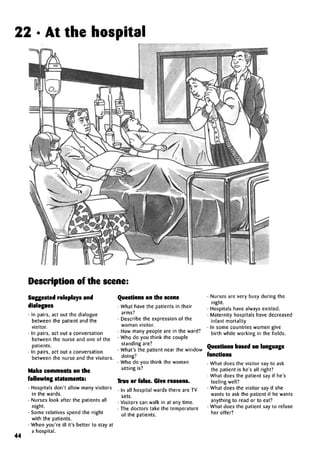 22 • At the hospital
Description of the scene:
44
Suggested roleplays and
dialogues
• In pairs, act out the dialogue
between the patient and the
visitor.
• In pairs, act out a conversation
between the nurse and one of the
patients. ,
• In pairs, act out a conversation
between the nurse and the visitors.
Make comments on the
following statements:
• Hospitals don't allow many visitors
in the wards.
• Nurses look after the patients all
night.
• Some relatives spend the night
with the patients.
• When you're ill it's better to stay at
a hospital.
Questions on the scene
• What have the patients in their
arms?
• Describe the expression of the
woman visitor.
• How many people are in the ward?
• Who do you think the couple
standing are?
• What's the patient near the window
doing?
• Who do you think the woman
sitting is?
True or false. Give reasons.
• In all hospital wards there are TV
sets.
• Visitors can walk in at any time.
• The doctors take the temperature
of the patients.
• Nurses are very busy during the
night.
• Hospitals have always existed.
• Maternity hospitals havedecreased
infant mortality
• In some countries women give
birth while working in the fields.
Questions based on language
functions
• What does the visitor say to ask
the patient is he's all right?
• What does the patient say if he's
feeling well?
• What does the visitor say if she
wants to ask the patient if he wants
anything to read or to eat?
• What does the patient say to refuse
her offer?
 