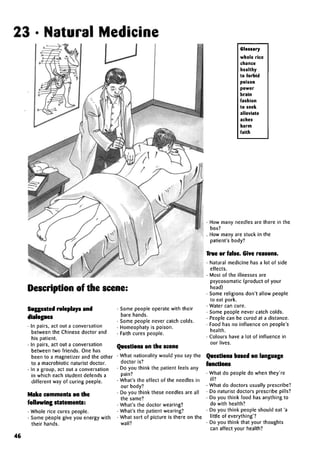 23 • Natural Medicine
Description of the scene:
Suggested roleplays and
dialogues
• In pairs, act out a conversation
between the Chinese doctor and
his patient.
• In pairs, act out a conversation
between two friends. One has
been to a magnetizer and the other
to a macrobiotic naturist doctor.
• In a group, act out a conversation
in which each student defends a
different way of curing peeple.
Make comments on the
followingstatements:
• Whole rice cures people.
• Some people give you energy with
their hands.
• Some people operate with their
bare hands.
• Some people never catch colds.
• Homeophaty is poison.
• Faith cures people.
Questions on the scene
• What nationality would you say the
doctor is?
• Do you think the patient feels any
pain?
• What's the effect of the needles in
our body?
• Do you think these needles are all
the same?
• What's the doctor wearing?
• What's the patient wearing?
• What sort of picture is there on the
wall?
Glossary
whole rice
chance
healthy
to forbid
poison
power
brain
fashion
to seek
alleviate
aches
harm
faith
• How many needles are there in the
box?
. How many are stuck in the
patient's body?
True or false. Give reasons.
• Natural medicine has a lot of side
effects.
• Most of the illnesses are
psycosomatic (product of your
head)
• Some religions don't allow people
to eat pork.
• Water can cure.
• Some people never catch colds.
• People can be cured at a distance.
• Food has no influence on people's
health.
• Colours have a lot of influence in
our lives.
Questions based onlanguage
functions
• What do people do when they're
ill?
• What do doctors usually prescribe?
• Do naturist doctors prescribe pills?
• Do you think food has anything to
do with health?
• Do you think people should eat 'a
little of everything'?
• Do you think that your thoughts
can affect your health?
46
 