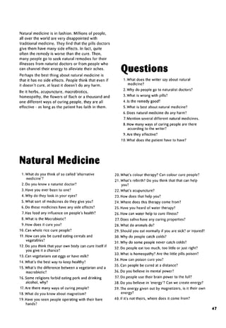 Natural medicine is in fashion. Millions of people,
all over the world are very disappointed with
traditional medicine. They find that the pills doctors
give them have many side effects. In fact, quite
often the remedy is worse than the cure. Then,
many people go to seek natural remedies for their
illnesses from naturist doctors or from people who
can channel their energy to alleviate their aches.
Perhaps the best thing about natural medicine is
that it has no side effects. People think that even if
it doesn't cure, at least it doesn't do any harm.
Be it herbs, acupuncture, macrobiotics,
homeopathy, the flowers of Bach or a thousand and
one different ways of curing people, they are all
effective - as long as the patient has faith in them.
Questions
1. What does the writer say about natural
medicine?
2. Why do people go to naturalist doctors?
3. What is wrong with pills?
4. Is the remedy good?
5. What is best about natural medicine?
6. Does natural medicine do any harm?
7. Mention several different natural medicines.
8. How many ways of curing people are there
according to the writer?
9.Are they effective?
10. What does the patient have to have?
Natural Medicine
1. What do you think of so called 'alternative
medicine'?
2. Do you know a naturist doctor?
3. Have you ever been to one?
4. Why do they look in your eyes?
5. What sort of medicines do they give you?
6. Do these medicines have any side effects?
7. Has food any influence on people's health?
8. What is the Macrobiotic?
9. How does it cure you?
10. Can whole rice cure people?
11. How can you be cured eating cereals and
vegetables?
12. Do you think that your own body can cure itself if
you give it achance?
13.Can vegetarians eat eggs or have milk?
14. What's the best way to keep healthy?
15. What's the difference between a vegetarian and a
macrobiotic?
16. Some religions forbid eating pork and drinking
alcohol, why?
17. Are there many ways of curing people?
18. What do you know about magnetism?
19. Have you seen people operating with their bare
hands?
20. What's colour therapy? Can colour cure people?
21.What's rebirth? Do you think that that can help
you?
22. What's acupuncture?
23. How does that help you?
24. Where does this therapy come from?
25. Have you heard of water therapy?
26. How can water help to cure illness?
27. Does saliva have any curing properties?
28. What do animals do?
29. Should you eat normally if you are sick? or injured?
30. Why do people catch colds?
31. Why do some people never catch colds?
32. Do people eat too much, too little or just right?
33. What is homeopathy? Are the little pills poison?
34. How can poison cure you?
35.Can people be cured at adistance?
36. Do you believe in mental power?
37. Do people use their brain power to the full?
38. Do you believe in 'energy'? Can we create energy?
39.The energy given out by magnetizers, is it their own
energy?
40. If it's not theirs, where does it come from?
47
 