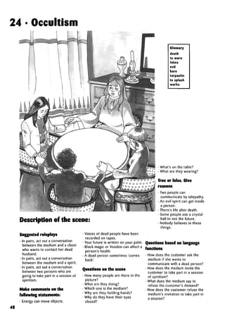 24 • Occultism
Glossary
death
to warn
fakes
evil
bare
tarpaulin
to splash
works
Description of the scene:
• What's on the table?
• What are they wearing?
True or false. Give
reasons
• Two people can
communicate by telepathy.
• An evil spirit can get inside
a person.
• There's life after death.
• Some people use a crystal
ball to see the future.
• Nobody believes in these
things.
Suggested roleplays
• In pairs, act out a conversation
between the medium and a client
who wants to contact her dead
husband.
• In pairs, act out a conversation
between the medium and a spirit.
• In pairs, act out a conversation
between two persons who are
going to take part in a session of
spiritism.
Make comments on the
following statements:
• Energy can move objects.
• Voices of dead people have been
recorded on tapes.
• Your future is written on your palm.
• Black magic or Voodoo can affect a
person's health.
• A dead person sometimes 'comes
back'.
Questions on the scene
• How many people are there in the
picture?
• What are they doing?
• Which one is the medium?
• Why are they holding hands?
• Why do they have their eyes
closed?
• How does the customer ask the
medium if she wants to
communicate with a dead person?
• How does the medium invite the
customer to take part in a session
of spiritism?
• What does the medium say to
refuse the customer's demand?
• How does the customer refuse the
medium's invitation to take part in
a session?
48
Questions based on language
functions
 