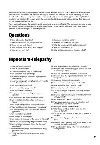 It is incredible what hypnotized people can do. I once watched, amazed, how a hypnotized young woman
was laid across two chairs; her neck on the edge of one and her heels on the other. Her body was stiff,
like a board, and three heavy men stood on her. For about two minutes she supported the weight of these
people in that position. Of course, when she came to she didn't remember a thing. Where does a person
get the energy to do such a feat?
Then, somebody among the audience wrote something on a piece of paper. The showman was able to read
the mind of the person what he had written on the paper. That is called 'telepathy'. How can a person
transmit his or her thoughts to another person?
Questions
1 .What is the writer describing?
2. In what position was the young woman laid?
3. Where was her neck placed?
4. What about her heels, where were they put?
5. What was her body like?
6. How many men stood on her?
7. How long did they stand there for?
8. What did somebody in the audience do next?
9. What did the showman do?
10. What is the transmission of thoughts called?
Hipnotism-Telepathy
I.Have you been hypnotized?
2. What do you think of it?
3. Is hypnotism a good thing or a bad thing?
4. Can hypnotism cure something?
5. Do hypnotized people remember anything when
they wake up?
6. Have you seen people being hypnotized? Describe
what they did.
7.Can anybody be hypnotized?
8. Can you resist being hypnotized?
9. Can anybody be a hypnotist?
10. Do you have to learn anything to become a
hypnotist?
11. Do hypnotists take advantageof their power?
12. Can hypnotism affect the whole audience of a
theatre?
13. Can people be hypnotized through television?
14. What would happen if they couldn't 'come back'?
15. Do people change their chracter when they are
hypnotized?
16. Can objects be hypnotized?
17.Can animals be hypnotized?
18. Can watches be repaired by the power of the mind?
19. What else can be done by the power of the mind?
20. Can hypnotized people do things that they can't
normally do?
21. Could hypnotized people be induced to do things
against the law?
22. Would you like to have this power over other
people?
23. What do you have to do to become a hypnotist?
24. Have you tried concentrating your eyes on the back
of somebody's neck?
25. Have you ever passed a message by telepathy?
26. Have you done the experiment of circles, stars and
triangles?
27. How many of them did you get right?
28.Can a man drive a motorcycle blindfolded?
29. How can that be done? Is there a trick?
30. Does telepathy work with animals?
31. Can you order your dog to do something with your
mind?
32. Have you ordered anybody to scratch his/her head
with your mind?
33. Did he/she do it? Was it acoincidence?
34. If you could receive messages by telepathy, what
benefits would you obtain from it?
35. Would you cheat in an exam? How?
36. What things could we do if we used our mind
power to the full?
37.Can you see the character of a person by looking in
his eyes?
38. A man with shifty eyes, will he have power in his
mind?
39. Have you seen a man with such strong power in his
eyes that you had to look away?
40. Do you think that strong will power can affect your
social position?
51
 