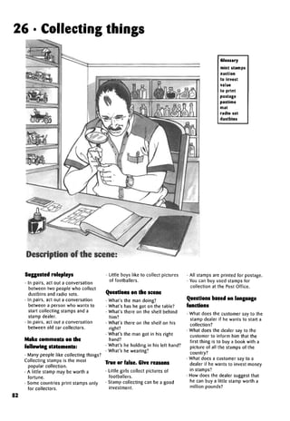 26 • Collecting things
Glossary
mint stamps
auction
to invest
value
to print
postage
pastime
mat
radio set
dustbins
Description of the scene:
Suggested roleplays
• In pairs, act out a conversation
between two people who collect
dustbins and radio sets.
• In pairs, act out a conversation
between a person who wants to
start collecting stamps and a
stamp dealer.
• In pairs, act out a conversation
between old car collectors.
Make comments on the
following statements:
• Many people like collecting things?
Collecting stamps is the most
popular collection.
• A little stamp may be worth a
fortune.
• Some countries print stamps only
for collectors.
• Little boys like to collect pictures
of footballers.
Questions on the scene
• What's the man doing?
• What's has he got on the table?
• What's there on the shelf behind
him?
• What's there on the shelf on his
right?
• What's the man got in his right
hand?
• What's he holding in his left hand?
• What's he wearing?
True or false. Give reasons
• Little girls collect pictures of
footballers.
• Stamp collecting can be a good
investment.
• All stamps are printed for postage.
• You can buy used stamps for
collection at the Post Office.
Questions based on language
functions
• What does the customer say to the
stamp dealer if he wants to start a
collection?
• What does the dealer say to the
customer to inform him that the
first thing is to buy a book with a
picture of all the stamps of the
country?
• What does a customer say to a
dealer if he wants to invest money
in stamps?
• How does the dealer suggest that
he can buy a little stamp worth a
million pounds?
52
 