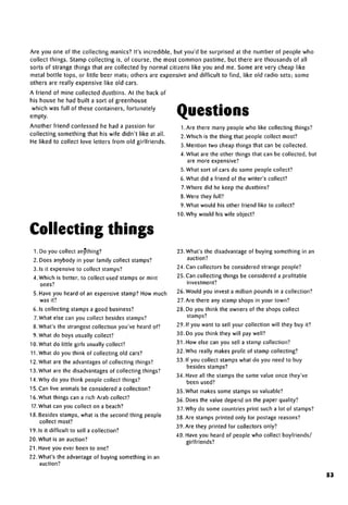 Are you one of the collecting manics? It's incredible, but you'd be surprised at the number of people who
collect things. Stamp collecting is, of course, the most common pastime, but there are thousands of all
sorts of strange things that are collected by normal citizens like you and me. Some are very cheap like
metal bottle tops, or little beer mats; others are expensive and difficult to find, like old radio sets; some
others are really expensive like old cars.
A friend of mine collected dustbins. At the back of
his house he had built a sort of greenhouse
which was full of these containers, fortunately
empty. Questions
Another friend confessed he had a passion for
collecting something that his wife didn't like at all.
He liked to collect love letters from old girlfriends.
Collecting things
1. Do you collect anything?
2. Does anybody in your family collect stamps?
3. Is it expensive to collect stamps?
4. Which is better, to collect used stamps or mint
ones?
5. Have you heard of an expensive stamp? How much
was it?
6. Is collecting stamps a good business?
7.What else can you collect besidesstamps?
8. What's the strangest collection you've heard of?
9. What do boys usually collect?
10. What do little girls usually collect?
11.What do you think of collecting old cars?
12. What are the advantagesof collecting things?
13. What are the disadvantagesof collecting things?
14. Why do you think people collect things?
15. Can live animals be considered a collection?
16. What things can a rich Arab collect?
17. What can you collect on a beach?
18. Besides stamps, what is the second thing people
collect most?
19. Is it difficult to sell a collection?
20. What is an auction?
21. Have you ever been to one?
22. What's the advantage of buying something in an
auction?
1.Are there many people who like collecting things?
2. Which is the thing that people collect most?
3. Mention two cheap things that can be collected.
4. What are the other things that can be collected, but
are more expensive?
5. What sort of cars do some people collect?
6. What did a friend of the writer's collect?
7.Where did he keep the dustbins?
8. Were they full?
9. What would his other friend like to collect?
10. Why would his wife object?
23. What's the disadvantage of buying something in an
auction?
24.Can collectors be considered strange people?
25. Can collecting things be considered a profitable
investment?
26. Would you invest a million pounds in a collection?
27.Are there any stamp shops in your town?
28. Do you think the owners of the shops collect
stamps?
29. If you want to sell your collection will they buy it?
30. Do you think they will pay well?
31. How else can you sell a stamp collection?
32. Who really makes profit of stamp collecting?
33. If you collect stamps what do you need to buy
besides stamps?
34. Have all the stamps the same value once they've
been used?
35. What makes some stamps sovaluable?
36. Does the value depend on the paper quality?
37. Why do some countries print such a lot of stamps?
38. Are stamps printed only for postage reasons?
39. Are they printed for collectors only?
40. Have you heard of people who collect boyfriends/
girlfriends?
53
 
