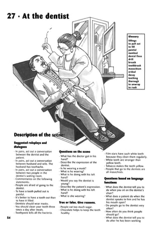 27 • At the dentist
Glossary
fillings
to pull out
to fill
painful
numbed
dental floss
drill
breath
toothbrush
masochism
ordeal
decay
teething
thorough
to unwrap
to rush
Desctiptionofthescene:
Suggested roleplays and
dialogues
• In pairs, act out a conversation
between the dentist and the
patient.
• In pairs, act out a conversation
between husband and wife. The
husband has toothache.
• In pairs, act out a conversation
between two people in the
dentist's waiting room.
• Commentaries on the following
statements:
• People are afraid of going to the
dentist.
• To have a tooth pulled out is
painful.
• It's better to have a tooth out than
to have it filled.
• Dentists should wear masks.
• You should clean your teeth three
times a day after meals.
• Toothpaste kills all the bacteria.
Questions on the scene
• What has the doctor got in his
hand?
• Describe the expression of the
dentist.
• Is he wearing a mask?
• What is he wearing?
• What is he doing with his left
hand?
• Would you say the dentist is
young?
• Describe the patient's expression.
• What is he doing with his left
hand?
• What is she wearing?
True or false. Givereasons.
• People eat too much sugar.
• Chocolate helps to keep the teeth
healthy
54
• Film stars have such white teeth
because they clean them regularly.
• White teeth are stronger than
yellow teeth.
• Tobacco makes the teeth yellow.
• People that go to the dentists are
all masochists.
Questions based onlanguage
functions
• What does the dentist tell you to
do when you sit on the dentist's
chair?
• What does a patient do when the
dentist speaks to him and he has
his mouth open?
• Do people go to the dentist very
often?
• How often do you think people
should go?
• What does the dentist tell you to
do after he has been working
 