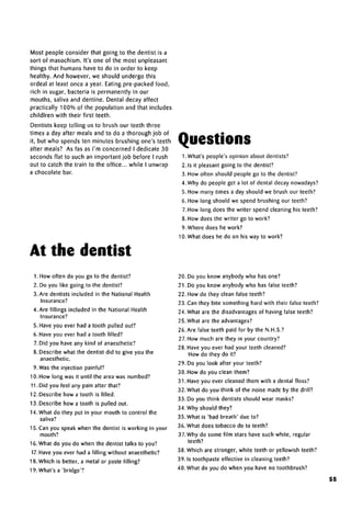 Most people consider that going to the dentist is a
sort of masochism. It's one of the most unpleasant
things that humans have to do in order to keep
healthy. And however, we should undergo this
ordeal at least once a year. Eating pre-packed food,
rich in sugar, bacteria is permanently in our
mouths, saliva and dentine. Dental decay affect
practically 100% of the population and that includes
childlren with their first teeth.
Dentists keep telling us to brush our teeth three
times a day after meals and to do a thorough job of
it, but who spends ten minutes brushing one's teeth
after meals? As fas as I'm concerned I dedicate 30
seconds flat to such an important job before I rush
out to catch the train to the office... while I unwrap
a chocolate bar.
Questions
At the dentist
1. What's people's opinion about dentists?
2. Is it pleasant going to the dentist?
3. How often should people go to the dentist?
4. Why do people get a lot of dental decay nowadays?
5. How many times a day should we brush our teeth?
6. How long should we spend brushing our teeth?
7. How long does the writer spend cleaning his teeth?
8. How does the writer go to work?
9. Where does he work?
10. What does he do on his way to work?
1. How often do you go to the dentist?
2. Do you like going to the dentist?
3. Are dentists included in the National Health
Insurance?
4. Are fillings included in the National Health
Insurance?
5. Have you ever had a tooth pulled out?
6. Have you ever had a tooth filled?
7. Did you have any kind of anaesthetic?
8. Describe what the dentist did to give you the
anaesthetic.
9. Was the injection painful?
10. How long was it until the area was numbed?
11. Did you feel any pain after that?
12. Describe how a tooth is filled.
13. Describe how a tooth is pulled out.
14. What do they put in your mouth to control the
saliva?
15. Can you speak when the dentist is working in your
mouth?
16. What do you do when the dentist talks to you?
17.Have you ever had a filling without anaesthetic?
18. Which is better, a metal or paste filling?
19. What's a 'bridge'?
20. Do you know anybody who has one?
21. Do you know anybody who has false teeth?
22. How do they clean false teeth?
23. Can they bite something hard with their false teeth?
24. What are the disadvantagesof having false teeth?
25. What are the advantages?
26. Are false teeth paid for by the N.H.S.?
27. How much are they in your country?
28. Have you ever had your teeth cleaned?
How do they do it?
29. Do you look after your teeth?
30. How do you clean them?
31. Have you ever cleaned them with a dental floss?
32. What do you think of the noise made by the drill?
33. Do you think dentists should wear masks?
34. Why should they?
35. What is 'bad breath' due to?
36. What does tobacco do to teeth?
37.Why do some film stars have such white, regular
teeth?
38. Which are stronger, white teeth or yellowish teeth?
39. is toothpaste effective in cleaning teeth?
40. What do you do when you have no toothbrush?
55
 