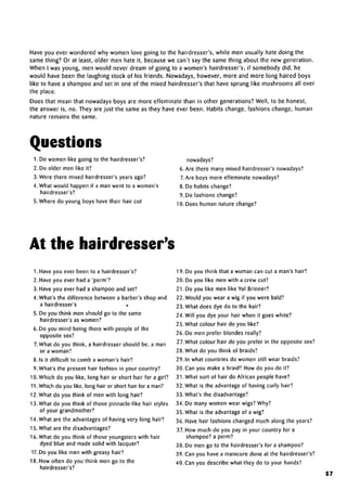 Have you ever wondered why women love going to the hairdresser's, while men usually hate doing the
same thing? Or at least, older men hate it, because we can't say the same thing about the new generation.
When I was young, men would never dream of going to a women's hairdresser's; if somebody did, he
would have been the laughing stock of his friends. Nowadays, however, more and more long haired boys
like to have a shampoo and set in one of the mixed hairdresser's that have sprung like mushrooms all over
the place.
Does that mean that nowadays boys are more effeminate than in other generations? Well, to be honest,
the answer is, no. They are just the same as they have ever been. Habits change, fashions change, human
nature remains the same.
Questions
1. Do women like going to the hairdresser's?
2. Do older men like it?
3. Were there mixed hairdresser's years ago?
4. What would happen if a man went to a women's
hairdresser's?
5. Where do young boys have their hair cut
nowadays?
6. Are there many mixed hairdresser's nowadays?
7.Are boys more effeminate nowadays?
8. Do habits change?
9. Do fashions change?
10. Does human nature change?
At the hairdresser's
1. Have you ever been to a hairdresser's?
2. Have you ever had a 'perm'?
3. Have you ever had a shampoo and set?
4. What's the difference between a barber's shop and
a hairdresser's ,
5. Do you think men should go to the same
hairdresser's as women?
6. Do you mind being there with people of the
opposite sex?
7.What do you think, a hairdresser should be, a man
or a woman?
8. Is it difficult to comb a woman's hair?
9. What's the present hair fashion in your country?
10. Which do you like, long hair or short hair for a girl?
11.Which do you like, long hair or short hair for a man?
12. What do you think of men with long hair?
13. What do you think of those pinnacle-like hair styles
of your grandmother?
14. What are the advantages of having very long hair?
15. What are the disadvantages?
16. What do you think of those youngsters with hair
dyed blue and made solid with lacquer?
17.Do you like men with greasy hair?
18. How often do you think men go to the
hairdresser's?
19. Do you think that a woman can cut a man's hair?
20. Do you like men with a crew cut?
21. Do you like men like Yul Brinner?
22. Would you wear a wig if you were bald?
23. What does dye do to the hair?
24. Will you dye your hair when it goes white?
25. What colour hair do you like?
26. Do men prefer blondes really?
27.What colour hair do you prefer in the opposite sex?
28. What do you think of braids?
29. In what countries do women still wear braids?
30. Can you make a braid? How do you do it?
31. What sort of hair do African people have?
32. What is the advantage of having curly hair?
33. What's the disadvantage?
34. Do many women wear wigs? Why?
35. What is the advantage of a wig?
36. Have hair fashions changed much along the years?
37. How much do you pay in your country for a
shampoo? a perm?
38. Do men go to the hairdresser's for ashampoo?
39. Can you have a manicure done at the hairdresser's?
40. Can you describe what they do to your hands?
57
 