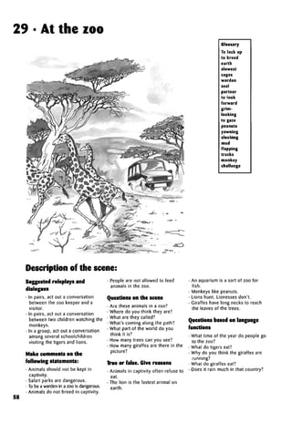 29 • At the zoo
Glossary
To lock up
to breed
earth
slowest
cages
warden
seal
partner
to look
forward
grim-
looking
to gaze
peanuts
yawning
sloshing
mud
flapping
tracks
monkey
challenge
Description of the scene:
58
Suggested roleplays and
dialogues
• In pairs, act out a conversation
between the zoo keeper and a
visitor.
• In pairs, act out a conversation
between two children watching the
monkeys.
• In a group, act out a conversation
among several schoolchildren
visiting the tigers and lions.
Make comments on the
following statements:
• Animals should not be kept in
captivity.
• Safari parks are dangerous.
• To be a warden in a zoo is dangerous.
• Animals do not breed in captivity.
• People are not allowed to feed
animals in the zoo.
Questions on the scene
• Are these animals in a zoo?
• Where do you think they are?
• What are they called?
• What's coming along the path?
• What part of the world do you
think it is?
• How many trees can you see?
• How many giraffes are there in the
picture?
True or false. Give reasons
• Animals in captivity often refuse to
eat.
• The lion is the fastest animal on
earth.
• An aquarium is a sort of zoo for
fish.
• Monkeys like peanuts.
• Lions hunt. Lionesses don't.
• Giraffes have long necks to reach
the leaves of the trees.
Questions based on language
functions
• What time of the year do people go
to the zoo?
• What do tigers eat?
• Why do you think the giraffes are
running?
• What do giraffes eat?
• Does it rain much in that country?
 