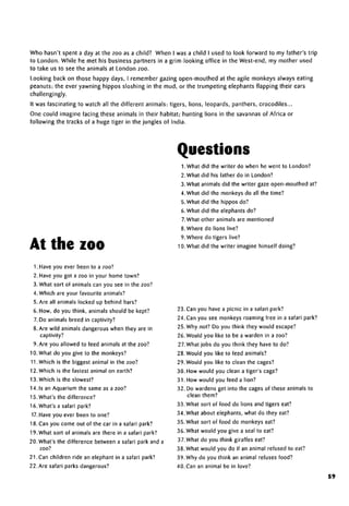 Who hasn't spent a day at the zoo as a child? When I was a child I used to look forward to my father's trip
to London. While he met his business partners in a grim-looking office in the West-end, my mother used
to take us to see the animals at London zoo.
Looking back on those happy days, I remember gazing open-mouthed at the agile monkeys always eating
peanuts; the ever yawning hippos sloshing in the mud, or the trumpeting elephants flapping their ears
challengingly.
It was fascinating to watch all the different animals: tigers, lions, leopards, panthers, crocodiles...
One could imagine facing these animals in their habitat; hunting lions in the savannas of Africa or
following the tracks of a huge tiger in the jungles of India.
At the zoo
Questions
1. What did the writer do when he went to London?
2. What did his father do in London?
3. What animals did the writer gaze open-mouthed at?
4. What did the monkeys do all the time?
5. What did the hippos do?
6. What did the elephantsdo?
7.What other animals are mentioned
8.Where do lions live?
9. Where do tigers live?
10. What did the writer imagine himself doing?
1. Have you ever been to a zoo?
2. Have you got a zoo in your home town?
3. What sort of animals can you see in the zoo?
4. Which are your favourite animals?
5. Are all animals locked up behind bars?
6. How, do you think, animals should be kept?
7. Do animals breed in captivity?
8. Are wild animals dangerous when they are in
captivity?
9. Are you allowed to feed animals at the zoo?
10. What do you give to the monkeys?
11.Which is the biggest animal in the zoo?
12. Which is the fastest animal on earth?
13. Which is the slowest?
14.1s an Aquarium the same as a zoo?
15. What's the difference?
16. What's a safari park?
17.Have you ever been to one?
18. Can you come out of the car in a safari park?
19. What sort of animals are there in a safari park?
20. What's the difference between a safari park and a
zoo?
21. Can children ride an elephant in a safari park?
22. Are safari parksdangerous?
23. Can you have a picnic in a safari park?
24. Can you see monkeys roaming free in a safari park?
25. Why not? Do you think they would escape?
26. Would you like to be a warden in a zoo?
27. What jobs do you think they have to do?
28. Would you like to feed animals?
29. Would you like to clean the cages?
30. How would you clean a tiger's cage?
31. How would you feed a lion?
32. Do wardens get into the cages of these animals to
clean them?
33. What sort of food do lions and tigers eat?
34. What about elephants,what do they eat?
35. What sort of food do monkeys eat?
36. What would you give a seal to eat?
37.What do you think giraffes eat?
38. What would you do if an animal refused to eat?
39. Why do you think an animal refuses food?
40.Can an animal be in love?
59
 