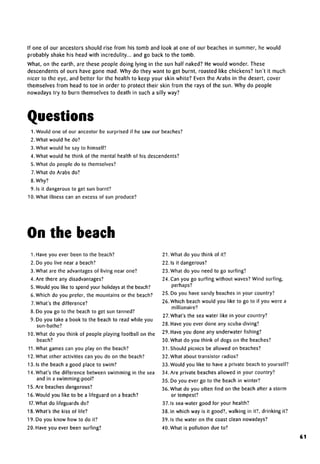 If one of our ancestors should rise from his tomb and look at one of our beaches in summer, he would
probably shake his head with incredulity... and go back to the tomb.
What, on the earth, are these people doing lying in the sun half naked? He would wonder. These
descendents of ours have gone mad. Why do they want to get burnt, roasted like chickens? Isn't it much
nicer to the eye, and better for the health to keep your skin white? Even the Arabs in the desert, cover
themselves from head to toe in order to protect their skin from the rays of the sun. Why do people
nowadays try to burn themselves to death in such a silly way?
Questions
1. Would one of our ancestor be surprised if he saw our beaches?
2. What would he do?
3. What would he say to himself?
4. What would he think of the mental health of his descendents?
5. What do people do to themselves?
7.What do Arabs do?
8. Why?
9. Is it dangerous to get sun burnt?
10. What illness can an excess of sun produce?
On the beach
1. Have you ever been to the beach?
2. Do you live near a beach?
3. What are the advantages of living near one?
4. Are there any disadvantages?
5. Would you like to spend your holidays at the beach?
6. Which do you prefer, the mountains or the beach?
7.What's the difference?
8. Do you go to the beach to get sun tanned?
9. Do you take a book to the beach to read while you
sun-bathe?
10. What do you think of people playing football on the
beach?
11.What games can you play on the beach?
12. What other activities can you do on the beach?
13. Is the beach a good place to swim?
14. What's the difference between swimming in the sea
and in a swimming-pool?
15. Are beaches dangerous?
16. Would you like to be a lifeguard on a beach?
17. What do lifeguards do?
18. What's the kiss of life?
19. Do you know how to do it?
20. Have you ever been surfing?
21. What do you think of it?
22. Is it dangerous?
23. What do you need to go surfing?
24. Can you go surfing without waves? Wind surfing,
perhaps?
25. Do you have sandy beaches in your country?
26. Which beach would you like to go to if you were a
millionaire?
27.What's the sea water like in your country?
28. Have you ever done any scuba-diving?
29. Have you done any underwater fishing?
30. What do you think of dogs on the beaches?
31. Should picnics be allowed on beaches?
32. What about transistor radios?
33. Would you like to have a private beach to yourself?
34. Are private beaches allowed in your country?
35. Do you ever go to the beach in winter?
36. What do you often find on the beach after a storm
or tempest?
37. Is sea-water good for your health?
38. In which way is it good?, walking in it?, drinking it?
39. Is the water on the coast clean nowadays?
40. What is pollution due to?
61
 