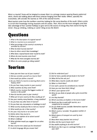 What is a tourist? Some will be tempted to answer that it is a strange creature wearing flowery patterned
shirts, shorts and walking about with three cameras hanging from their necks. Others, specially the
economists, will consider the tourists as 10% of the national income.
Most tourists come from the northern countries looking for the sunny beaches of the south. Others prefer
to enrich their knowledge visiting museums and old castles. Then, there are the more energetic ones that
take advantage of their summer holidays to give vent to the excess of energy they have stored during the
winter: they go climbing, trekking or camel riding across the desert.
Questions
LWhat is the description of a typical tourist?
2. What is a tourists to an economist?
3. What percentage of the country's economy is
provided by tourism?
4. What do most tourists look for?
5. How do others enrich their knowledge?
6. What does a typical tourist wear round his neck?
8. Where do most tourists come from?
9. What do the more energetic tourists do?
10. Where do some people go riding camels?
Tourism
1. Have you ever been out of your country?
2. Did you consider yourself as a tourist then?
3. How would you define a tourist?
4. Do you think of a tourist as wearing shorts and a
flowery shirt?
5. Do you have many tourists in your country?
6. What countries do they come from?
7.Which country receives the biggest number of
tourists in the world?
8. How do tourists come to your country?
9. What part of your country do they usually go to?
10. Has your country many beaches, a long coastline?
11. Do you have any other kind of tourism?
12. Do you have any monuments or buildings to visit?
13. What country would you like to visit as a tourist?
14. What would you do in that country?
15. Are you a lazy tourist or an active one?
16. Define what a lazy tourist is.
17. What is your opinion of an active tourist?
18. What's trekking?
19. What activities would you suggest for an active
tourist?
20. Has a tourist ever asked you for directions?
21. In which language did you answer him?
22. Did he understand you?
23. Did he have a pocket phrase book in his hand?
24. What did he/she askyou?
25. What does a tourist usually ask about?
26. What is a hitch-hiker?
27.Can such a person be considered as a tourist?
28. Have you ever been hitch-hiking?
29. What's your opinion of it?
30. What do you think of people who cycle around the
world?
31. Are they tourists?
32. Which countries are leaders in the tourist trade?
33. Would you like to work with tourists, as a
receptionist for example?
34. Do you think tourists consider themselvessuperior
to other people?
35. Which country 'provides' the greatest number of
tourists?
36. Which means of transport are used by most
tourists?
37.Were there many tourists last century?
38. When did the tourist boom start?
39. Haswealth anything to do with tourism?
40. Would you like to go on a package holiday or on
your own?
63
 