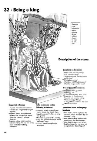32 • Being a king
Glossary
yacht
commoner
inherit
priority
throne
subjects
dream
to reign
to rule
role
Suggested roleplays
In pairs, act out a conversation
between the king and newspaper
reporter.
In pairs, act out a conversation
between the king and the queen
about the country's political
situation.
In pairs, act out a conversation
between Henry VIM and one of his
many wives before being
beheaded.
Make comments on the
following statement:
• A modern king is very different
from a king in the Middle Ages.
• Republicans don't believe in kings
and queens.
• Monarchy is good for the country.
• Kings and queens can't walk about
the streets alone.
• A Prince should study foreign
languages.
Description of the scene:
Questions on the scene
• Where's the old king sitting?
• Is he a modern king?
• Can you describe the expression
on his face?
wearing?
What does his attitude suggest?
What has he got on his head?
ings have a lot of power
nowadays.
In Egypt there never were kings.
ings vote in the elections.
Anybody can become a king.
All countries have kings.
In the old days, in China the ruler
the mandarin.
Questions based on language
functions
• What does a prince say to ask his
father for advice about the day he
becomes a king?
• What does the king say to refuse
his son marrying a commoner?
• What does the queen say to her
daughter to ask her not to go out
at nights to the discotheques?
64
What's he wearing?
True or false. Give reasons.
 