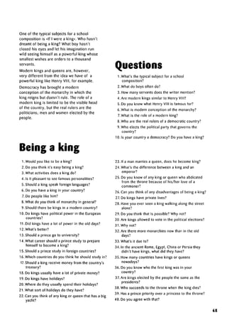 One of the typical subjects for a school
composition is «lf I were a king». Who hasn't
dreamt of being a king? What boy hasn't
closed his eyes and let his imagination run
wild seeing himself as a powerful king whose
smallest wishes are orders to a thousand
servants.
Modern kings and queens are, however,
very different from the idea we have of a
powerful king like Henry VIII, for example.
Democracy has brought a modern
conception of the monarchy in which the
king reigns but doesn't rule. The role of a
modern king is limited to be the visible head
of the country, but the real rulers are the
politicians; men and women elected by the
people.
1. Would you like to be a king?
2. Do you think it's easy being a king?
3. What activities does a king do?
4. Is it pleasant to see famouspersonalities?
5. Should a king speak foreign languages?
6. Do you have a king in your country?
7. Do people like him?
8.What do you think of monarchy in general?
9. Should there be kings in a modern country?
10. Do kings have political power in the European
countries?
11. Did kings have a lot of power in the old days?
12. What's better?
13. Should a prince go to university?
14. What career should a prince study to prepare
himself to become a king?
15. Should a prince study in;foreign countries?
16. Which countries do you think he should study in?
17.Should a king receive money from the country's
treasury?
18. Do kings usually have a lot of private money?
19. Do kings have holidays?
20. Where do they usually spend their holidays?
21.What sort of holidays do they have?
22.Can you think of any king or queen that has a big
yacht?
Questions
1 .What's the typical subject for a school
composition?
2. What do boys often do?
3. How many servants does the writer mention?
4. Are modern kings similar to Henry VIII?
5. Do you know what Henry VIM is famous for?
6. What is modern conception of the monarchy?
7.What is the role of a modern king?
8. Who are the real rulers of a democratic country?
9. Who elects the political party that governs the
country?
10. Is your country a democracy? Do you have a king?
23. If a man marries a queen, does he become king?
24. What's the difference between a king and an
emperor?
25. Do you know of any king or queen who abdicated
from the throne because of his/her love of a
commoner?
26. Can you think of any disadvantages of being a king?
27. Do kings have private lives?
28. Have you ever seen a king walking along the street
alone?
29. Do you think that is possible? Why not?
30. Are kings allowed to vote in the political elections?
31. Why not?
32. Are there more monarchies now than in the old
days?
33. What's it due to?
34. In the ancient Rome, Egypt, China or Persia they
didn't have kings, what did they have?
35. How many countries have kings or queens
nowadays?
36. Do you know who the first king was in your
country?
37.Are kings elected by the people the same as the
presidents?
38. Who succeeds to the throne when the king dies?
39. Has a prince priority over a princess to the throne?
40. Do you agree with that?
65
Being a king
 