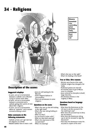 34 • Religions
Description of the scene:
Suggested roleplays
• In pairs, act out a conversation
between a catholic and a Moslem
trying to convert each other.
• In pairs, act out a conversation
between a protestant and a
catholic giving their points of view
about their religions.
• In pairs, act out a conversation
about an 'inquisitor' and a woman
accused of being a witch.
Make comments on the
following statements:
• Catholic priests can't get married.
• All religions are similar.
• Muslim women have to wear a veil.
• Jews are still waiting for the
Messiah
• Some religions believe in
reincarnation.
• There are priestesses in some
religions.
Questions on the scene
• What's the man on the left holding
in his right hand?
• What's the man sitting holding in
his hand?
• What are they?
• Do you know of what order?
• What are they both wearing?
• What's the expression of the
accused man?
• What's he wearing?
Glossary
humankind
rites
outstanding
priest
priestess
newly
punishment
houri
witch
veil
• What's the man on the right?
• What's he holding in his hand?
True or false. Give reasons
• Witches were burnt at the stake.
• Catholic religion has changed a lot
lately.
• Protestant priests are married.
• All muslims have to go to Mecca
once in a lifetime.
•Jesus ordered his disciples to build
large churches.
• All Christians believe in the
virginity of Mary.
Questions based on language
functions
• What does the Dominican on the
left say to ask the accused if he
has anything to say?
• What does the accused say to deny
the accusation?
• What does the Dominican sitting
say to ask the accused to sign the
document?
• How does the Dominican invite the
accused to repent of his sins?
68
 