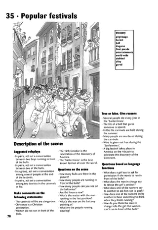 35 • Popular festivals
Description of the scene:
70
Suggested roleplays
• In pairs, act out a conversation
between two boys running in front
of the bulls.
• In pairs, act out a conversation
between two of the bulls.
• In a group, act out a conversation
among several people at the end
of the festivals.
• In pairs, act out a conversation
among two tourists in the carnivals
in Rio.
Make comments on the
following statements:
• The carnivals of Rio are dangerous.
• Christmas is a Christian
celebration.
• Women do not run in front of the
bulls.
• The 12th October is the
celebration of the discovery of
America.
• The 'Sanfermines' is the best
known festival all over the world.
Questions on the scene
• How many bulls are there in the
picture?
• How many people are running in
front of the bulls?
• How many people can you see on
the balconies?
• Are the houses new?
• What's the matter with the man
running in the last position?
• What's the man on the balcony
pointing at?
• What are the people running
wearing?
Glossary
pilgrimage
hermit
bull
disguise
float parade
entertainments
world-wide
stabbed
alley
gored
True or false. Give reasons
• Several people die every year in
the 'Sanfermines'.
• The life of a bull that gores
someone is spared.
• In Rio the carnivals are held during
the summer.
• Many people are murdered during
the carnivals.
• Wine is given out free during the
'Sanfermines'.
• A big festival takes place in
America on the 4th July to
celebrate the discovery of the
Continent.
Questions based on language
functions
• What does a girl say to ask for
permission if she wants to run in
front of the bulls?
• What does the man in charge say
to refuse the girl's petition?
• What does one of the runners say
to another to ask him not to push?
• How does one of the runners invite
another to have something to drink
when they finish running?
• How do you think the man in
charge tells the girl that women
can't run in front of the bulls?
 