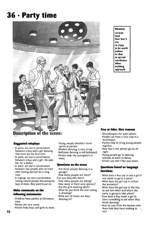 36 • Party time
Description of the scene:
Suggested roleplays
• In pairs, act out a conversation
between a boy and a girl dancing
that meet for the first time.
• In pairs, act out a conversation
between a boy and a girl. He asks
her for a dance.
• In pairs, act out a conversation
between two people who sit tired
after having danced for a long
time.
• In a group, act out a conversation
among several people discussing the
type of music they want to put on.
Make comments on the
following statements:
• Children have parties at Christmas
time.
• Parties are very noisy.
• Parties help boys and girls to meet.
• Young people shouldn't drink
spirits at parties.
• Modern dancing is very tiring.
• Ballroom dancing is old fashioned.
• Parties help shy youngsters to
meet.
Questions on the scene
• Are these people dancing in a
garage?
• How many people are there?
Can you describe them?
• How many people are sitting?
• How many of them wear glasses?
• Are the girls wearingskirts?
• What do you think the man sitting
is drinking?
• What sort of music are they
dancing to?
Glossary
records
loud
New Year's
eve
to enjoy
to be worth
jealous
to chat
to spread
warehouse
allow
wedding
approach
72
True or false. Give reasons
• Discotheques are quiet places.
• People can have a nice chat in a
dicotheque.
• Parties help to bring young people
together .
• New Year's eve parties go on all
night.
• Young people go to dancing
schools to learn to dance.
• Grown ups don't like pop music.
Questions based on language
functions
• What does a boy say to ask a girl if
she wants to go to a party?
• What does the girl say to refuse
the invitation?
• What does the girl say to the boy
to ask him when and where the
party is going to take place?
• How does a boy invite a girl to
have something to eat when they
finish dancing?
• How do you think the barman tells
them that they have nothing to r,
eat?
 