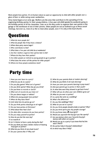 Most people love parties. It's in human nature to want an opportunity to chat with other people over a
glass of beer or while eating caviar sandwiches.
Party mania begins at an early age. Mothers are the ones that contribute to the spreading of it by
organizing birthday parties for their young children. A five-year-old child spends his weekends going to
the birthday parties of all his classmates. Later on in life they prefer to organize their own parties in the
garage or the warehouse of one of their parents. Older people are not so inclined to go to these social
meetings, but even so, most of us like to meet other people, even if it's only at the local church.
Questions
1. What do most people do?
2. What do people like if they have achance?
3. When does party mania begin?
4. Who contributes to that?
5. What does a five-year-old child do at weekends?
6. Do their mothers organize their parties later in life?
7.Where do they have their parties?
8. Are older people as inclined as young people to go to parties?
9. What does the writer call the parties for older people?
10. Where do these people sometimes meet?
Party time
1. Have you ever been to a party?
2. What do you do at a party?
3. Do you play games? What sort of games?
4. Do you drink spirits? What else do you drink?
5. Do you listen to records or dance?
6. What sort of records do you listen to?
7.Do you dance tangos or waltzes?
8. Where do young people have parties?
9. When do they have them?
10. Until what time do parties go on?
11. Do you think parties should go on all night?
12. Do you have parties at Christmas?
13. What about New Year's Eve?
14. On what other occasions do you have parties?
15. Do you enjoy yourself at parties?
16. How do you feel the next day?
17.1s it worth it?
18. Isn't it better to have a party during the day?
19. Do you think you have a better chance of meeting
boys/girls at parties?
20. What do you think of very loud music?
21. Do your parents like it? Why not?
22. What do your parents think of modern dancing?
23. What do you think of old style dancing?
24. Have you seen your parents dancing to pop music?
25. Did your parents go to parties in their youth?
26. At what time were they allowed to get back home?
27. What will you do when your own children grow up?
28. What do you wear at parties?
29. Is a party the same as a wedding?
30. What's the difference?
31. Do you like weddings? Why?
32. What do you eat at a party?
33. Do you think people should smoke at parties? Why?
34. Do you think spirits give shy people courage?
35. Do you know many slty boys/girls?
36. Would you approach the boy/girl you like openly?
37.Are you jealous when your favourite boy/girl
dances with others at a party?
38. Would you go to a party if you knew that he/she
wasn't there?
39. Do parties help in boy/girl relationships?
40. In which way does it help?
73
 