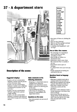 37 • A department store
Description of the scene:
Suggested roleplays
• In pairs, act out a conversation
between a woman and the person
at the information desk.
• In pairs, act out a conversation
between a mother and a child that
is climbing the escalator for the
first time.
• In pairs, act out a conversation
between a guard and a person
caught stealing.
• In pairs, act out a conversation
between a customer who wants to
know where to pay and a cleaning
woman.
Make comments on the
following statements:
• Shopping in a department store is
cheaper/more expensive.
• Children love department stores.
• Hidden cameras are watching you
all the time.
• A lot of things are stolen.
• Little shops are disappearing
because of supermarkets and
department stores.
Questions on the scene
• How many people can you see all
together?
Glossary
to steal
to be caught
selling
foreign
to join
kindness
friendliness
neatly
arranged
shelves
tempting
to pull
flashing
hovering
rockets
swords
• How many of them are climbing the
stairs?
• How are they climbing?
• What are all these people wearing?
• What are they carrying?
• Is anybody wearing glasses?, and
earrings?
True or false. Givereasons.
• The advantage of a department
store is that you can find
everything in there.
• Many things are stolen in a
department store.
• Department stores never close.
• The restaurant floor is usually at
the top.
• Department stores open on
Sundays.
• In a department store you must pay
cash.
• People suspected of stealing are
searched at the exit.
Questions based on language
functions
• What does a customer say to ask an
employee where the toy section is?
• What does the employee say to tell the
customer where the toy section is?
• What does a mother say to her
child to be careful with the
escalator?
• How does a male employee invite a
female employee to eat when they
finish working?
• How do you think the person in
charge of the clothes department
tells a little boy that he can't play
hide and seek with his little
brother?
74
 
