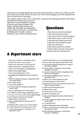 always fascinated me. When I was a child my mother
her Christmas shopping at one of the big department
I think they are fascinating! Department stores have
used to take me to London with her. She used to do
stores in Oxford Street or Kensingon.
The escalators made me think I was in a fairy house. I never got tired of going up and down. Nevertheless,
what really fascinated me most was the toy
department. It was incredible the mountains
of toys that were neatly arranged on the
shelves, quietly tempting the open-eyed
children that, like myself, were being pulled
by their mothers by the hand. I was hypnotized
by flashing police car lights, hovering
helicopters, space rockets and shining swords.
Questions
A department store
1. What does the writer findfascinating?
2. Where did he go with his mother?
3. Where did she do her Christmas shopping?
4. What did the escalator make him think?
5. Did he get tired of going up and down?
6. What was it that fascinated him most?
7.Where there many toys?
8.What did the toys do to the children?
9. Did the mothers stay long in this section?
10. What was the writer hypnotized by?
1. Have you ever been to a department store?
2. Do you have many in your country?
3. And in your home town? Do you have any?
4. What can you buy in a department store?
5. What are the advantagesof shopping there?
6. What are the disadvantages?
7. Do you like walking about in one?
8. Do people buy things that they didn't intend to
buy?
9. What's the difference between a department store
and asupermarket?
10. And a hypermarket?
11. Do you like escalators?
12. Is it more expensiveshopping in department
stores? why?
13. Do you think people steal in these places?
14. Is it difficult to steal things in department stores?
15. Have you ever seen a person being caught stealing?
16. How do guards approach these people?
17. What do they do with them?
18. How are things watched? Have you seen TV
monitors?
19. Would you like to work in one of these places?
20. In which department would you like to work?
21. Is it the same working in a little shop as in a
department store?
22. What is the difference in the selling technique?
23. Do you think sales people always tell the truth?
24. Can people change the things they've bought if
they don't like them?
25. Do you think it's necessaryto know foreign
languages in this job?
26. Can you mention the different departments that
there are in a big store?
27. Can you get something to eat or drink in a
department store?
28. Where's the restaurant placed usually?
29.1s food expensive in these places?
30. What sort of service do you get? self-service? free
buffet? served bywaiters?
31. What time do these places open?
32. When do they close?
33. Do they close at dinner time?
34. Where do employees eat?
35. Do you think department stores should open on
Sundays?
36.1s there competition between these stores and
normal shops?
37.1s competition fair?
38. What's happening to many small shops?
39. What can small shops do to defend their interests?
Can they join forces?
40. What do people appreciate in small shops?
kindness?, friendliness?
75
 
