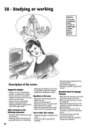 38 • Studying or working
Description of the scene:
Suggested roleplays
• In pairs, act out a conversation
between a student and a worker.
• In pairs, act out a conversation
between the father and a son who
doesn't want to study.
• In pairs, act out a conversation
between a young man who is
working and wants to study and the
head of the night school.
Make comments on the
following statements:
• Working is better because you get
some money.
• Studying is better because you'll
get qualifications for a better job.
• Working and studying is very hard.
• It impossible to get rich working.
• Housewivesshould get a salary.
Questions on the scene
• What does the dreaming girl do?
. What's herjob?
• What's she dreaming of?
• What has she got in her left hand?
• What's there on her right?
• Who's the woman with the fur coat?
• What are the three people doing?
True or false. Give reasons
• Studying languages is important for
a job.
• University students get paid for
studying.
Glossary
to get paid
unemployed
dying
in order to
middle aged
seeking
moral
chances
greater
• Housewivesget a good pay from
the government.
• Bad students get grants.
• Working is possible to get lots of
money.
Questions based on language
functions
• What does the secretary say to her
boss if she wants a pay rise?
• What does the boss say to refuse
her demand?
• What does the secretary say to her
boyfriend to tell him that they can't
get married yet?
• What does the boss say to the
secretary to make her work more
hours?
• How does the boss invite the
secretary for lunch?
• How do you think the secretary
refuses the invitation?
76
 