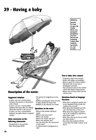 39 • Having a baby
Description of the scene:
Suggested roleplays
• In pairs, act out a conversation
between the woman in the picture
and a friend.
• In pairs, act out a conversation
between two boys who are talking
about the woman in the picture.
• In pairs, act out a conversation
between two girls about a pregnant
woman.
Make comments on the
following statements:
• Giving birth is very painful.
• Men should give birth.
• The period of pregnancy is very
hard.
• Mothers should give birth at home.
• A baby should be breast-fed.
• Mothers to be should not smoke.
Questions on the scene
• Where's the woman sitting or
lying?
• Where's the easy chair?
• What's she doing?
• What's the matter with her?
• What's the weather like?
• Can you describe the expression
on her face?
• In which month of pregnancy is
she?
Glossary
painful
to feed
to give the
bottle
birth rate
pregnant
pregnancy
nursery
breast-fed
moaning
wheel chair
midwife
presently
to nod
so few
True or false. Give reasons
• Pregnancy takes nine months.
• Breast-fed babies are healthier.
• Music is good for unborn babies.
• The birth rate is very low in
developed countries.
• The emotional state of the mother
affects the baby's temperament.
• Babies that are born feet first live
shorter lives.
Questions based on language
functions
• What does a pregnant woman say
to her husband if she thinks the
moment has arrived?
• What does the husband say if he
can't find the keys of the car?
• What does the pregnant woman
say to her husband to ask him to
slow down a bit?
• What does she say to him to make
him drive faster?
• How does the husband tell the
nurses that the baby is about to be
born?
78
 